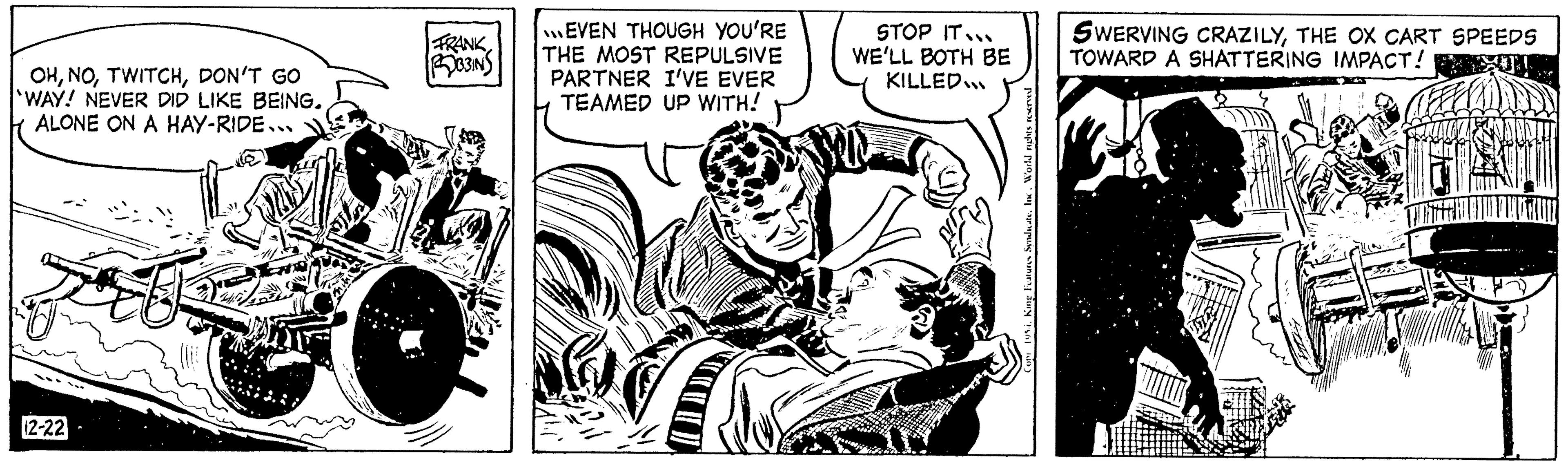 Fictional character OCR: OHDON'T GO WAY! NEVER DID LIKE BEING. ALONE ON A HAY-RIDE.. 12-22 FRANK B3INS EVEN THOUGH YOU'RE THE MOST REPULSIVE PARTNER I'VE EVER TEAMED UP WITH! STOP IT... WE'LL BOTH BE KILLED... Features SyndicateInc. World rights reserved SWERVING CRAZILYTHE OX CART SPEEDS TOWARD A SHATTERING IMPACT! OHDON'T GO WAY ! NEVER DID LIKE BEING . ALONE ON A HAY - RIDE .. 12-22 FRANK B3INS EVEN THOUGH YOU'RE THE MOST REPULSIVE PARTNER I'VE EVER TEAMED UP WITH ! STOP IT ... WE'LL BOTH BE KILLED ... Features SyndicateInc. World rights reserved SWERVING CRAZILYTHE OX CART SPEEDS TOWARD A SHATTERING IMPACT !