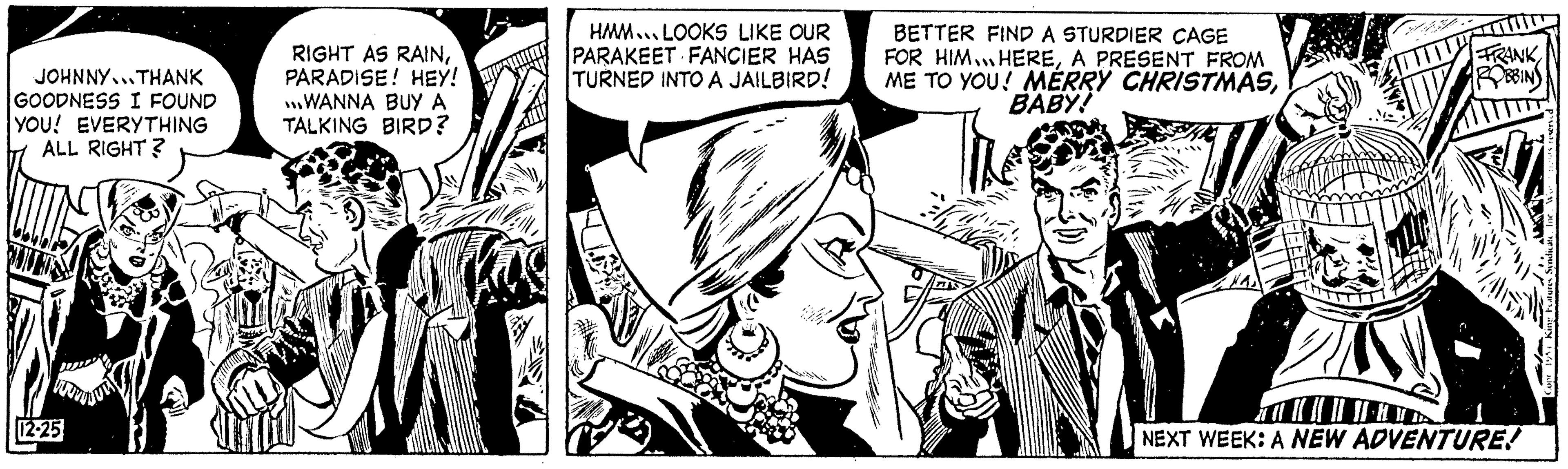 Publication OCR: JOHNNY...THANK GOODNESS I FOUND YOU! EVERYTHING ALL RIGHT? 12-25 RIGHT AS RAINPARADISE! HEY! WANNA BUY A TALKING BIRD? HMM.. LOOKS LIKE OUR PARAKEET FANCIER HAS TURNED INTO A JAILBIRD! BETTER FIND A STURDIER CAGE FOR HIM.HEREA PRESENT FROM ME TO YOU! MERRY CHRISTMASBABY! RANK NEXT WEEK: A NEW ADVENTURE! JOHNNY ... THANK GOODNESS I FOUND YOU ! EVERYTHING ALL RIGHT ? 12-25 RIGHT AS RAINPARADISE ! HEY ! WANNA BUY A TALKING BIRD ? HMM .. LOOKS LIKE OUR PARAKEET FANCIER HAS TURNED INTO A JAILBIRD ! BETTER FIND A STURDIER CAGE FOR HIM.HEREA PRESENT FROM ME TO YOU ! MERRY CHRISTMASBABY ! RANK NEXT WEEK : A NEW ADVENTURE !