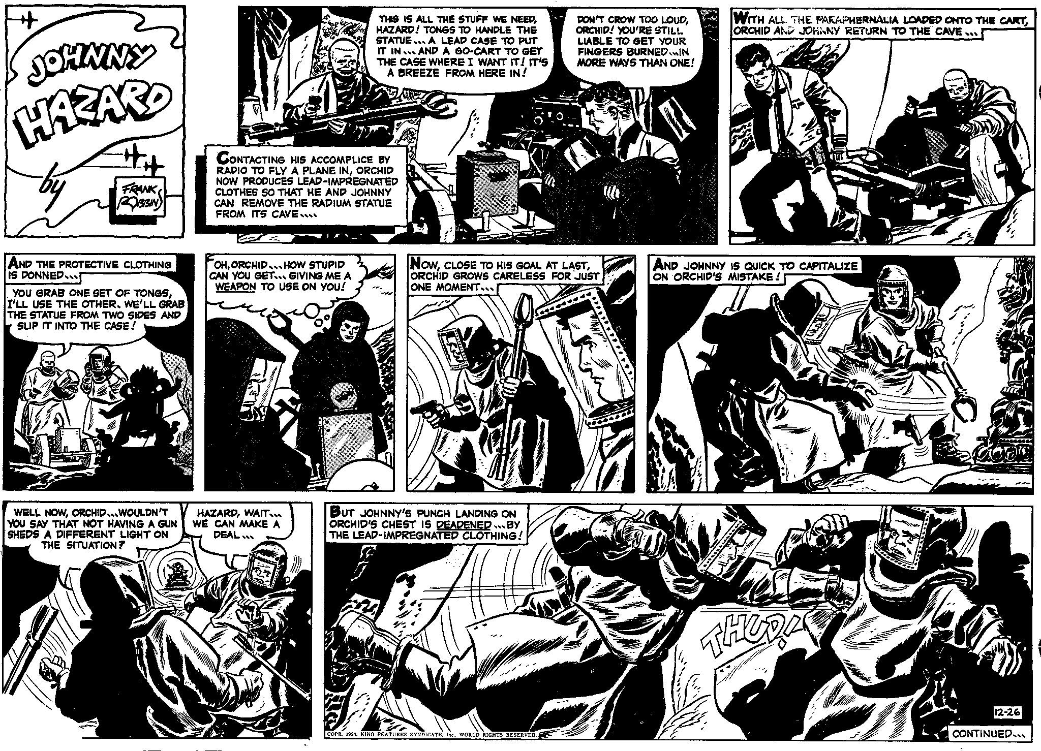 Comic book OCR: + JOHNNY HAZARD ## FRANK ROBBIN AND THE PROTECTIVE CLOTHING IS DONNED... YOU GRAB ONE SET OF TONGSI'LL USE THE OTHER. WE'LL GRAB THE STATUE FROM TWO SIDES AND SLIP IT INTO THE CASE! WELL NOWORCHID...WOULDN'T YOU SAY THAT NOT HAVING A GUN SHEDS A DIFFERENT LIGHT ON THE SITUATION? CONTACTING HIS ACCOMPLICE BY RADIO TO FLY A PLANE INORCHID NOW PRODUCES LEAD-IMPREGNATED CLOTHES SO THAT HE AND JOHNNY CAN REMOVE THE RADIUM STATUE FROM ITS CAVE OHORCHID HOW STUPID CAN YOU GET GIVING ME A WEAPON TO USE ON YOU! THIS IS ALL THE STUFF WE NEEDHAZARD! TONGS TO HANDLE THE STATUE... A LEAD CASE TO PUT IT IN... AND A GO-CART TO GET THE CASE WHERE I WANT IT! IT'S A BREEZE FROM HERE IN! HAZARDWAIT... WE CAN MAKE A DEAL... NowORCHID GROWS CARELESS FOR JUST ONE MOMENT... STEFA W BUT JOHNNY'S PUNCH LANDING ON ORCHID'S CHEST IS DEADENED BY THE LEAD-IMPREGNATED CLOTHING! DON'T CROW TOO LOUDORCHID! YOU'RE STILL LIABLE TO GET YOUR FINGERS BURNED IN MORE WAYS THAN ONE! COPR. 1954WORLD RIGHTS RESERVED. WITH ALL THE PARAPHERNALIA LOADED ONTO THE CARTORCHID AND JOHNNY RETURN TO THE CAVE... AND JOHNNY IS QUICK TO CAPITALIZE ON ORCHID'S MISTAKE! S THODA C 12-26 CONTINUED... + JOHNNY HAZARD ## FRANK ROBBIN AND THE PROTECTIVE CLOTHING IS DONNED ... YOU GRAB ONE SET OF TONGSI'LL USE THE OTHER . WE'LL GRAB THE STATUE FROM TWO SIDES AND SLIP IT INTO THE CASE ! WELL NOWORCHID ... WOULDN'T YOU SAY THAT NOT HAVING A GUN SHEDS A DIFFERENT LIGHT ON THE SITUATION ? CONTACTING HIS ACCOMPLICE BY RADIO TO FLY A PLANE INORCHID NOW PRODUCES LEAD - IMPREGNATED CLOTHES SO THAT HE AND JOHNNY CAN REMOVE THE RADIUM STATUE FROM ITS CAVE OHORCHID HOW STUPID CAN YOU GET GIVING ME A WEAPON TO USE ON YOU ! THIS IS ALL THE STUFF WE NEEDHAZARD ! TONGS TO HANDLE THE STATUE ... A LEAD CASE TO PUT IT IN ... AND A GO - CART TO GET THE CASE WHERE I WANT IT ! IT'S A BREEZE FROM HERE IN ! HAZARDWAIT ... WE CAN MAKE A DEAL ... NowCLOSE TO HIS GOAL AT LASTORCHID GROWS CARELESS FOR JUST ONE MOMENT ... STEFA W BUT JOHNNY'S PUNCH LANDING ON ORCHID'S CHEST IS DEADENED BY THE LEAD - IMPREGNATED CLOTHING ! DON'T CROW TOO LOUDORCHID ! YOU'RE STILL LIABLE TO GET YOUR FINGERS BURNED IN MORE WAYS THAN ONE ! COPR . 1954KING FEATURES SYNDICATEIne .WORLD RIGHTS RESERVED . WITH ALL THE PARAPHERNALIA LOADED ONTO THE CARTORCHID AND JOHNNY RETURN TO THE CAVE ... AND JOHNNY IS QUICK TO CAPITALIZE ON ORCHID'S MISTAKE ! S THODA C 12-26 CONTINUED ...