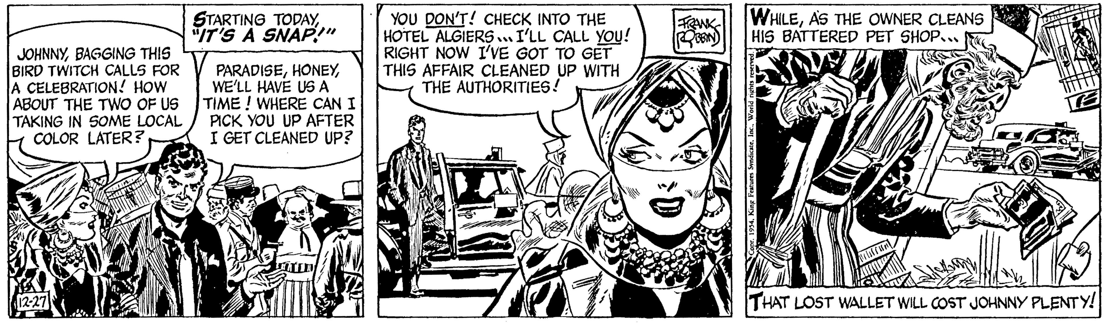 Line OCR: JOHNNYBAGGING THIS BIRD TWITCH CALLS FOR A CELEBRATION! HOW ABOUT THE TWO OF US TAKING IN SOME LOCAL COLOR LATER? 12-27 STARTING TODAY"IT'S A SNAP!" PARADISEWE'LL HAVE US A TIME! WHERE CAN I PICK YOU UP AFTER I GET CLEANED UP? YOU DON'T! CHECK INTO THE HOTEL ALGIERS... I'LL CALL YOU! RIGHT NOW I'VE GOT TO GET THIS AFFAIR CLEANED UP WITH THE AUTHORITIES! FRANK ROBBIN) WHILEAS THE OWNER CLEANS HIS BATTERED PET SHOP... King Features SyndicateWorld rights reserved. POL IN THAT LOST WALLET WILL COST JOHNNY PLENTY! JOHNNYBAGGING THIS BIRD TWITCH CALLS FOR A CELEBRATION ! HOW ABOUT THE TWO OF US TAKING IN SOME LOCAL COLOR LATER ? 12-27 STARTING TODAY" IT'S A SNAP ! " PARADISEWE'LL HAVE US A TIME ! WHERE CAN I PICK YOU UP AFTER I GET CLEANED UP ? YOU DON'T ! CHECK INTO THE HOTEL ALGIERS ... I'LL CALL YOU ! RIGHT NOW I'VE GOT TO GET THIS AFFAIR CLEANED UP WITH THE AUTHORITIES ! FRANK ROBBIN ) WHILEAS THE OWNER CLEANS HIS BATTERED PET SHOP ... King Features SyndicateWorld rights reserved . POL IN THAT LOST WALLET WILL COST JOHNNY PLENTY !