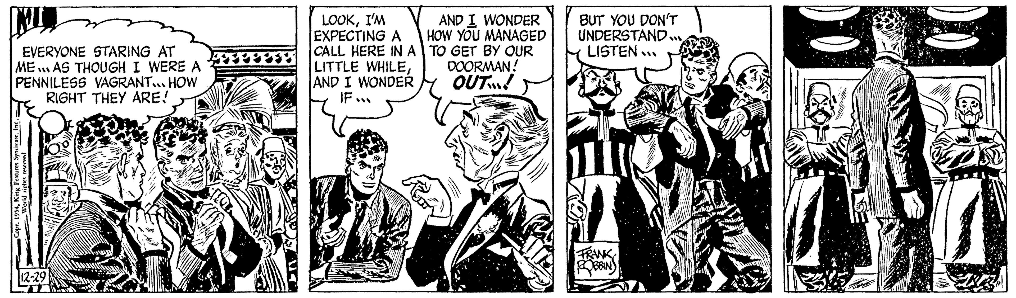 Parallel OCR: EVERYONE STARING AT 111 ME AS THOUGH I WERE A PENNILESS VAGRANT... HOW RIGHT THEY ARE! r. 1954Inc. 12-29 LOOKI'M EXPECTING A CALL HERE IN A LITTLE WHILEAND I WONDER IF... AND I WONDER HOW YOU MANAGED TO GET BY OUR DOORMAN! OUT! BUT YOU DON'T UNDERSTAND.... LISTEN... FRANK ROBBINS EVERYONE STARING AT 111 ME AS THOUGH I WERE A PENNILESS VAGRANT ... HOW RIGHT THEY ARE ! r . 1954King Features SyndicateInc. 12-29 LOOKI'M EXPECTING A CALL HERE IN A LITTLE WHILEAND I WONDER IF ... AND I WONDER HOW YOU MANAGED TO GET BY OUR DOORMAN ! OUT ! BUT YOU DON'T UNDERSTAND .... LISTEN ... FRANK ROBBINS