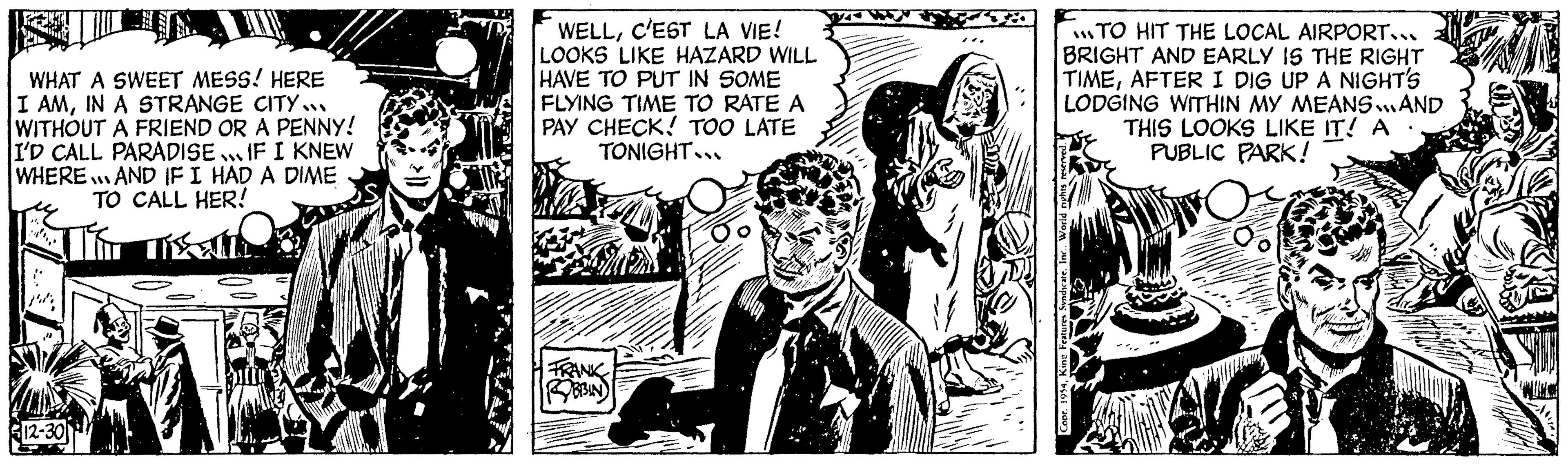 Comics OCR: WHAT A SWEET MESS! HERE I AMIN A STRANGE CITY... WITHOUT A FRIEND OR A PENNY! I'D CALL PARADISE... IF I KNEW WHERE. AND IF I HAD A DIME TO CALL HER! Ti misse 12-30 Thall WELLC'EST LA VIE! LOOKS LIKE HAZARD WILL HAVE TO PUT IN SOME FLYING TIME TO RATE A PAY CHECK! TOO LATE TONIGHT... FRANK BBIN 3/4 ME TO HIT THE LOCAL AIRPORT... BRIGHT AND EARLY IS THE RIGHT TIMEAFTER I DIG UP A NIGHT'S LODGING WITHIN MY MEANS... AND THIS LOOKS LIKE IT! A PUBLIC PARK! O Copr. 1954Kine Features Syndicate. WHAT A SWEET MESS ! HERE I AMIN A STRANGE CITY ... WITHOUT A FRIEND OR A PENNY ! I'D CALL PARADISE ... IF I KNEW WHERE . AND IF I HAD A DIME TO CALL HER ! Ti misse 12-30 Thall WELLC'EST LA VIE ! LOOKS LIKE HAZARD WILL HAVE TO PUT IN SOME FLYING TIME TO RATE A PAY CHECK ! TOO LATE TONIGHT ... FRANK BBIN 3/4 ME TO HIT THE LOCAL AIRPORT ... BRIGHT AND EARLY IS THE RIGHT TIMEAFTER I DIG UP A NIGHT'S LODGING WITHIN MY MEANS ... AND THIS LOOKS LIKE IT ! A PUBLIC PARK ! O Copr . 1954Kine Features Syndicate .