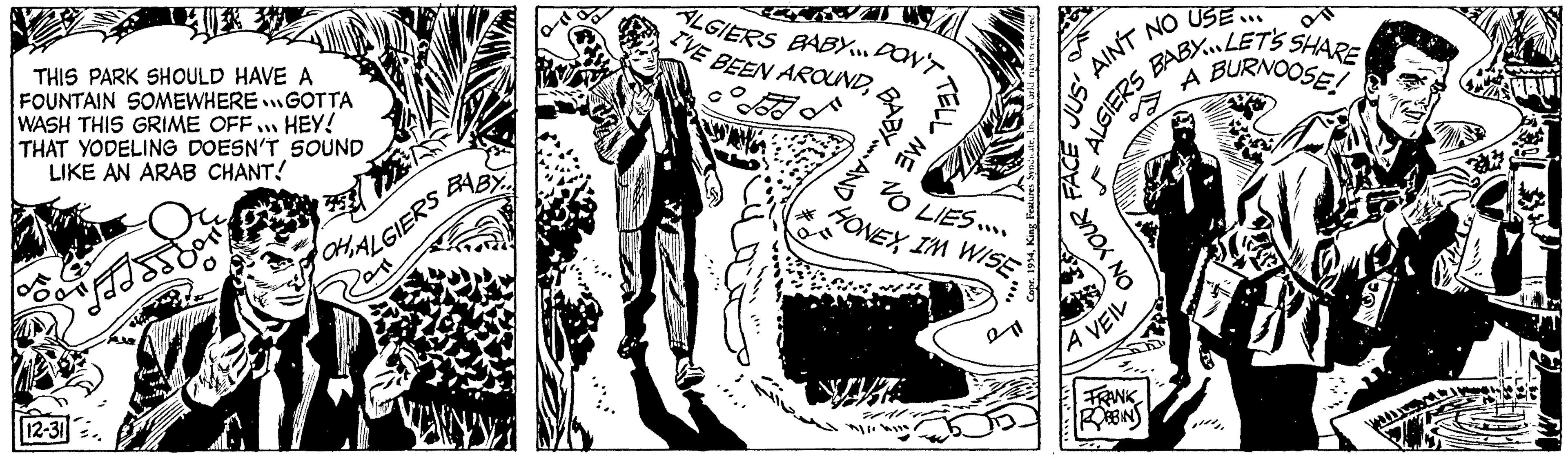 Fictional character OCR: THIS PARK SHOULD HAVE A FOUNTAIN SOMEWHERE GOTTA WASH THIS GRIME OFF... HEY! THAT YODELING DOESN'T SOUND LIKE AN ARAB CHANT! "FISSIO 12-31 BABY... OHALGIERS L ALGIERS BABY. DON'T I'VE BEEN AROUNDME 20 LIES.... HONEYI'M WISE USE... AIN'T NO A BURNOOSE! ALGIERS BABYLETS SHARE JUS' FACE ON YOUR LA VEIL FRANK ROBBINS THIS PARK SHOULD HAVE A FOUNTAIN SOMEWHERE GOTTA WASH THIS GRIME OFF ... HEY ! THAT YODELING DOESN'T SOUND LIKE AN ARAB CHANT ! " FISSIO 12-31 BABY ... OHALGIERS L ALGIERS BABY . DON'T I'VE BEEN AROUNDME 20 LIES .... HONEYI'M WISE USE ... AIN'T NO A BURNOOSE ! ALGIERS BABYLETS SHARE JUS ' FACE ON YOUR LA VEIL FRANK ROBBINS