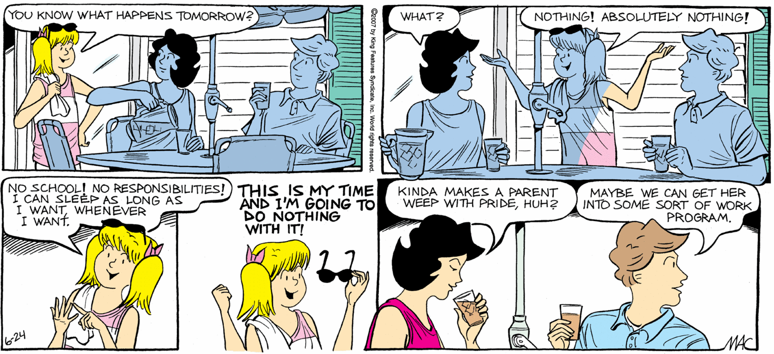 Sharing OCR: SALLY FORTH YOU KNOW WHAT HAPPENS TOMORROW? NOTHING! ABSOLUTELY NOTHING! WHAT? by Francesco Marciuliano FINALLYA SUNDAY WHEN I DON'T HAVE TO WORRY ABOUT MONDAY. NO SCHOOL! NO RESPONSIBILITIES!) THIS IS MY TIME I CAN SLEÉP AS LONG I WANTWHENEVER I WANT AND 1'M GOING TO DO NOTHING WITH IT KINDA MAKES A PARENT WEEP WITH PRIDEHUH2 MAYBE WE CAN GET HER INTO SOME SORT OF WORK PROGRAM. SALLY FORTH YOU KNOW WHAT HAPPENS TOMORROW? NOTHING! ABSOLUTELY NOTHING! WHAT? by Francesco Marciuliano FINALLYA SUNDAY WHEN I DON'T HAVE TO WORRY ABOUT MONDAY. NO SCHOOL! NO RESPONSIBILITIES!) THIS IS MY TIME I CAN SLEÉP AS LONG I WANTWHENEVER I WANT AND 1'M GOING TO DO NOTHING WITH IT KINDA MAKES A PARENT WEEP WITH PRIDEHUH2 MAYBE WE CAN GET HER INTO SOME SORT OF WORK PROGRAM.