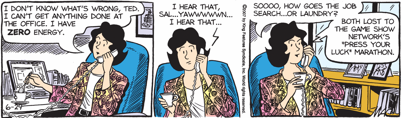 Comics OCR: I DON'T KNOW WHAT'S WRONGTED. I CAN'T GET ANYTHING DONE AT THE OFFICE. I HAVE ZERO ENERGY. I HEAR THATSAL...YAWWWWW.N... I HEAR THAT... SO000HOW GOES THE JOB SEARCH...OR LAUNDRY? BOTH LOST TO THE GAME SHOW NETWORK'S "PRESS YOUR LUCK" MARATHON. I DON'T KNOW WHAT'S WRONGTED. I CAN'T GET ANYTHING DONE AT THE OFFICE. I HAVE ZERO ENERGY. I HEAR THATSAL...YAWWWWW.N... I HEAR THAT... SO000HOW GOES THE JOB SEARCH...OR LAUNDRY? BOTH LOST TO THE GAME SHOW NETWORK'S "PRESS YOUR LUCK" MARATHON.