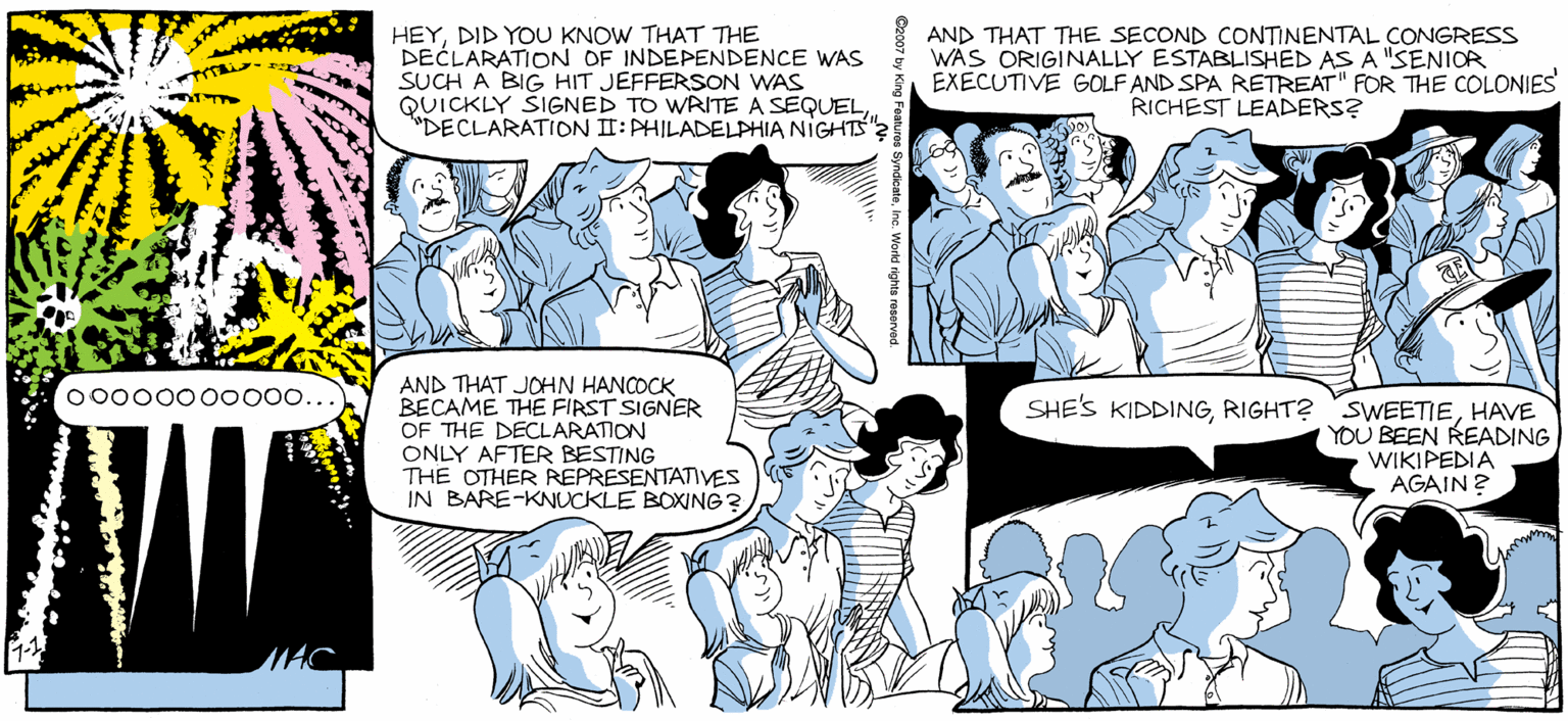 Illustration OCR: SALLY FORTH by Francesco Marcluliano HEYDID YOU KNOW THAT THE DECLARATION OF INDEPENDENCE WAS SUCH A BIG HIT JEFFERSON WAS QUICKLY ŠIGNED TO WRITE A SEQUELDECLARATITON II: PHILADELPHIA NIGHTS" AND THAT THE SECOND CONTINENTAL CONGRESS WAS ORIGINALLY ESTABLISHED AS A "SENIOR EXECUTIVE GOLF AND SPA RETREAT" FOR THE COLONIES RICHEST LEADERS? OKAYTHIS NEXT ONE IS GOING TO BE THE FIREWORKS DISPLAY TO BEAT ALL... NOPEANOTHER STARBURST. AND THAT JOHN HANCOCK BECAME THE FIRST SIGNER OF THE DECLARATION ONLY AFTER BESTING THE OTHER REPRESENTATIVES IN BARE-KNUCKLE BOXING? o000000o000.. SHES KIDDINGHAVE YOU BEEN READING WIKIPEDIA AGAIN? SALLY FORTH by Francesco Marcluliano HEYDID YOU KNOW THAT THE DECLARATION OF INDEPENDENCE WAS SUCH A BIG HIT JEFFERSON WAS QUICKLY ŠIGNED TO WRITE A SEQUELDECLARATITON II: PHILADELPHIA NIGHTS" AND THAT THE SECOND CONTINENTAL CONGRESS WAS ORIGINALLY ESTABLISHED AS A "SENIOR EXECUTIVE GOLF AND SPA RETREAT" FOR THE COLONIES RICHEST LEADERS? OKAYTHIS NEXT ONE IS GOING TO BE THE FIREWORKS DISPLAY TO BEAT ALL... NOPEANOTHER STARBURST. AND THAT JOHN HANCOCK BECAME THE FIRST SIGNER OF THE DECLARATION ONLY AFTER BESTING THE OTHER REPRESENTATIVES IN BARE-KNUCKLE BOXING? o000000o000.. SHES KIDDINGRIGHT? SWEETIEHAVE YOU BEEN READING WIKIPEDIA AGAIN?