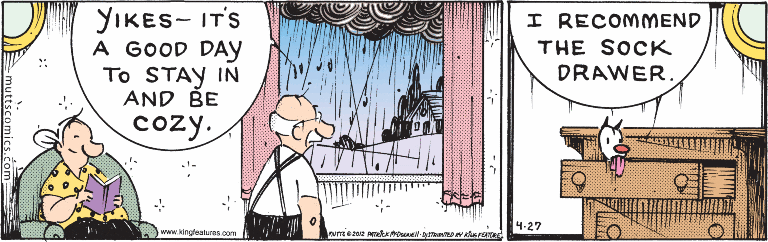 Event OCR: YIKES- IT'S A GOOD DAY To STAY IN AND BE I RECOMMEND THE SOCK DRAWER. cozy. 4.27 www.kingfeatures.com nuTa e 2012 ATekk MDoNell - DItTRNTED EY Klus FEATRE YIKES- IT'S A GOOD DAY To STAY IN AND BE I RECOMMEND THE SOCK DRAWER. cozy. 4.27 www.kingfeatures.com nuTa e 2012 ATekk MDoNell - DItTRNTED EY Klus FEATRE