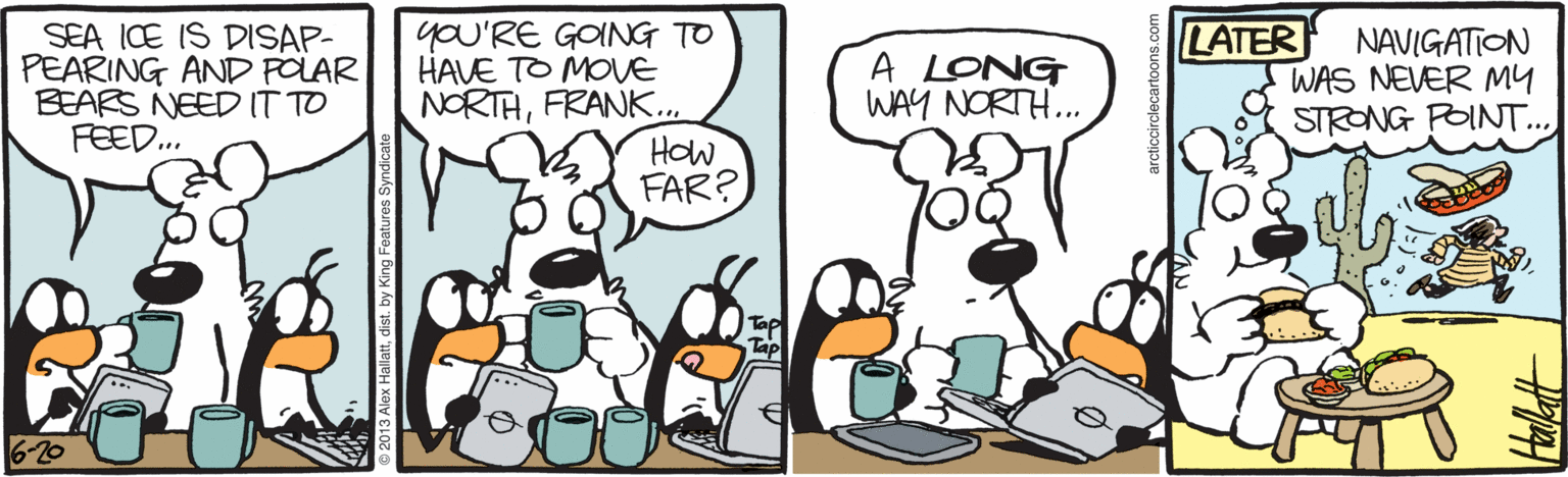 Bird OCR: SEA ICE IS DISAP- PEARING AND POLAR BEARS NEED IT TO FEED.. yoU'RE GOING TO HAVE TO MOVE NORTHFRANK... HOw FAR? LATER A LONG WAY NORTH.. NAVIGATION WAS NEVER MY STRONG POINT.. 6-20 SEA ICE IS DISAP- PEARING AND POLAR BEARS NEED IT TO FEED.. yoU'RE GOING TO HAVE TO MOVE NORTHFRANK... HOw FAR? LATER A LONG WAY NORTH.. NAVIGATION WAS NEVER MY STRONG POINT.. 6-20