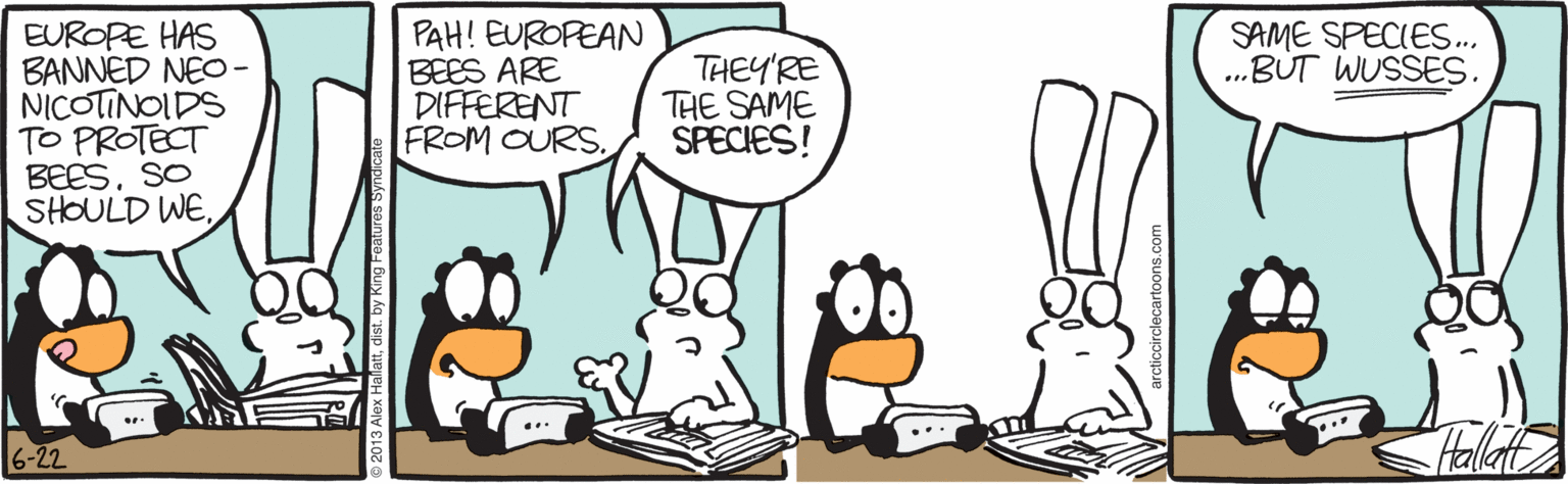 Line art OCR: PAH! EUROPEAN BEES ARE DIFFERENT FROM OURS. SAME SPECIES.. ..BUT WUSSES. EUROPE HAS BANNED NEO- NICOTINOIDS TO PROTECT BEESSO SHOULD WETHEY'RE THE SAME SPECIES! Hala 6-22 PAH! EUROPEAN BEES ARE DIFFERENT FROM OURS. SAME SPECIES.. ..BUT WUSSES. EUROPE HAS BANNED NEO- NICOTINOIDS TO PROTECT BEESSO SHOULD WETHEY'RE THE SAME SPECIES! Hala 6-22