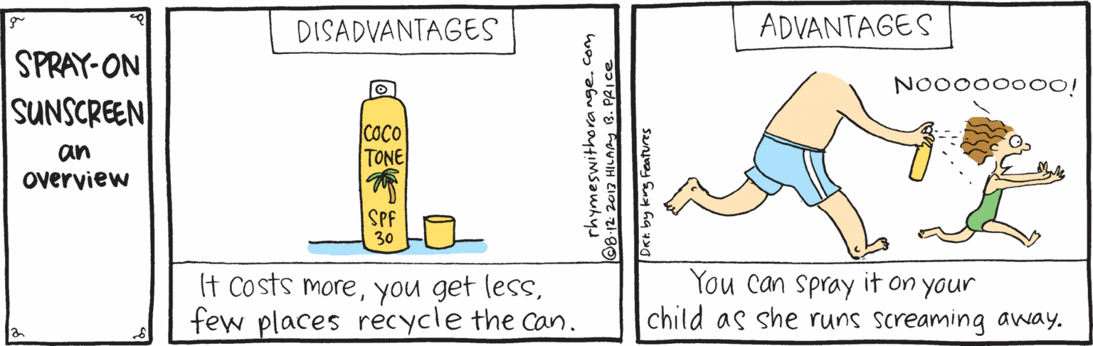 Cylinder OCR: DISADVANTAGES ADVANTAGES SPRAY-ON SUNSCREEN NO000000O! |COCO TONE an overview SPF 30 It Costs morefew places recycle the can. You can spray it on your child as she runs screaming away. rhymeswithorange. com ©8-12 2017 HILAAy B. PRICE Dak by krg Features DISADVANTAGES ADVANTAGES SPRAY-ON SUNSCREEN NO000000O! |COCO TONE an overview SPF 30 It Costs moreyou get lessfew places recycle the can. You can spray it on your child as she runs screaming away. rhymeswithorange. com ©8-12 2017 HILAAy B. PRICE Dak by krg Features