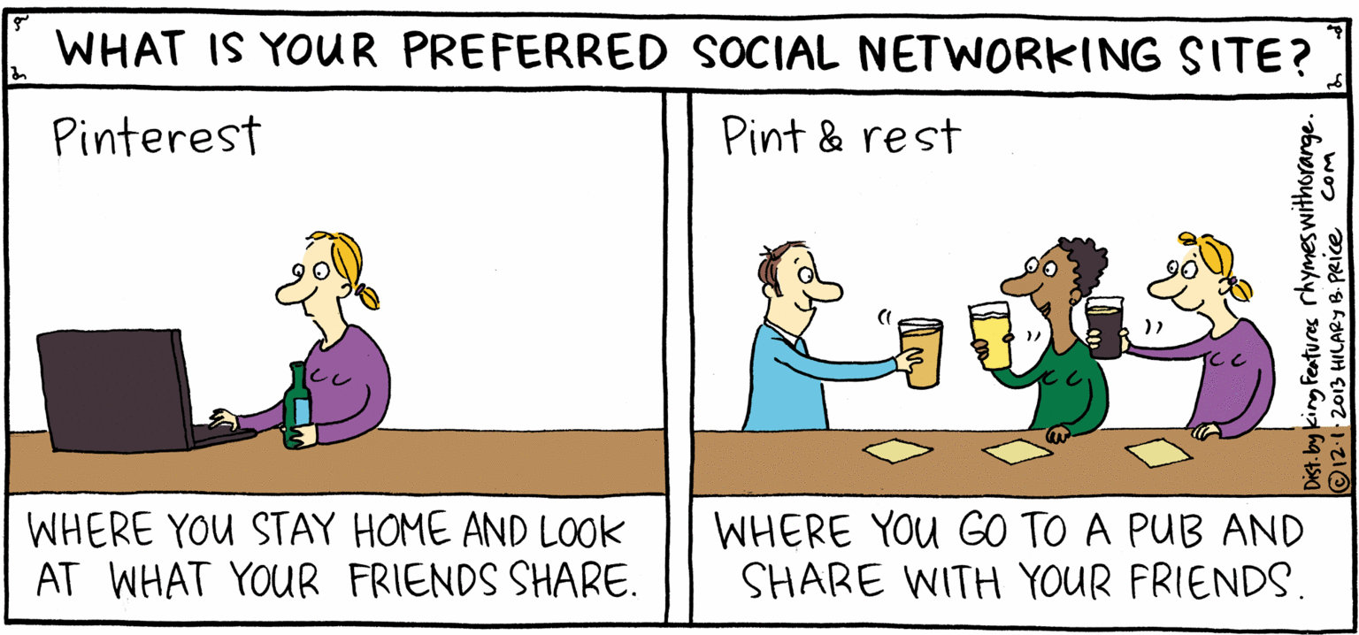 Illustration OCR: WHAT IS YOUR PREFERRED SOCIAL NETWORKING SITE? Pint & rest Pinterest PSH ILPY Rhymes with Orange WHERE YOU GO TO A PUB AND SHARE WITH YOUR FRIENDS. WHERE YOU STAY HOME AND LOOK AT WHAT YOUR FRIENDS SHARE. by HIL ARY B. PRICE ing Features rhymeswithorange. B HILARYB PRIce WHAT IS YOUR PREFERRED SOCIAL NETWORKING SITE? Pint & rest Pinterest PSH ILPY Rhymes with Orange WHERE YOU GO TO A PUB AND SHARE WITH YOUR FRIENDS. WHERE YOU STAY HOME AND LOOK AT WHAT YOUR FRIENDS SHARE. by HIL ARY B. PRICE ing Features rhymeswithorange. B HILARYB PRIce