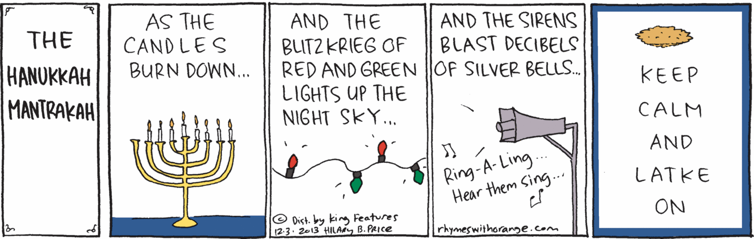 Illustration OCR: AS THE CAND LES BURN DOWN. AND THE BUTZ KRIEG OF RED AND GREEN OF SILVER BELLS. LIGHTS UP THE NIGHT SKY.. AND THE SIRENS BLAST DECIBELS THE HANUKKAH MANTRAKAH KEEP CALM AND Ring-A- Ling. Hear them Sing.. LATKE ON © Dist. by king Features 12.3. 2013 HILAB. PRICE rhymeswithorange.com AS THE CAND LES BURN DOWN. AND THE BUTZ KRIEG OF RED AND GREEN OF SILVER BELLS. LIGHTS UP THE NIGHT SKY.. AND THE SIRENS BLAST DECIBELS THE HANUKKAH MANTRAKAH KEEP CALM AND Ring-A- Ling. Hear them Sing.. LATKE ON © Dist. by king Features 12.3. 2013 HILAB. PRICE rhymeswithorange.com