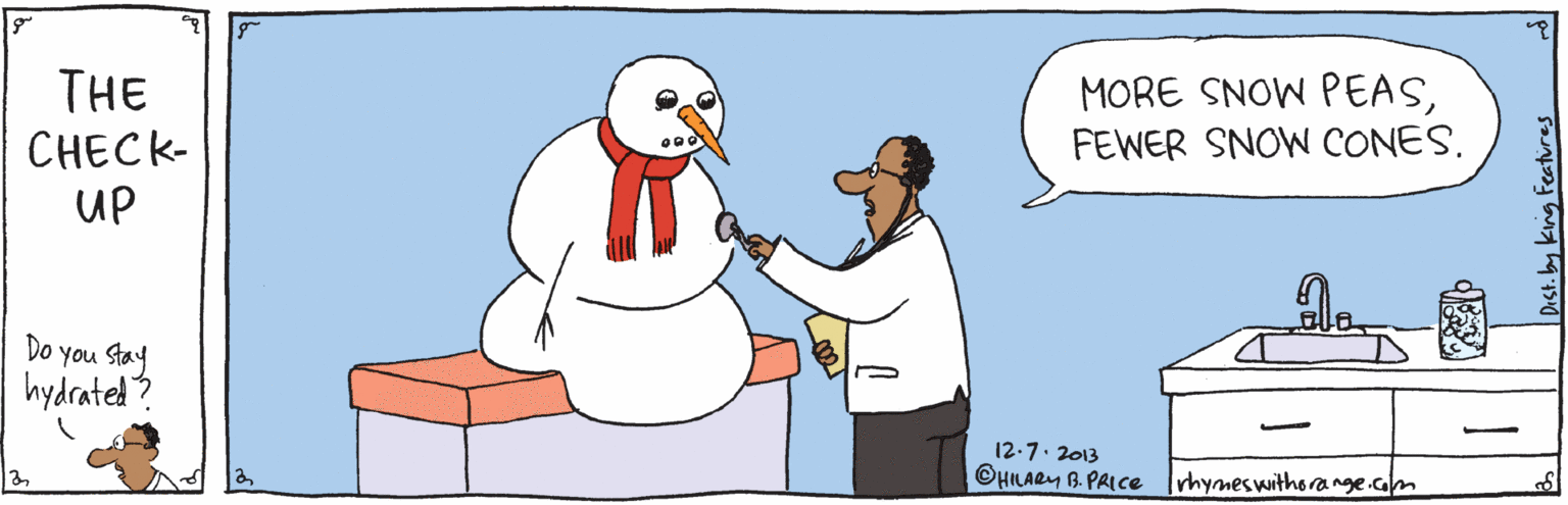 Organism OCR: MORE SNOW PEASFEWER SNOW CONES. THE CHECK- UP Do you Stay hydrated? | 12.7. 2013 ©HLARY B PAICE Irhymeswithorange.com y king teatures MORE SNOW PEASFEWER SNOW CONES. THE CHECK- UP Do you Stay hydrated? | 12.7. 2013 ©HLARY B PAICE Irhymeswithorange.com y king teatures