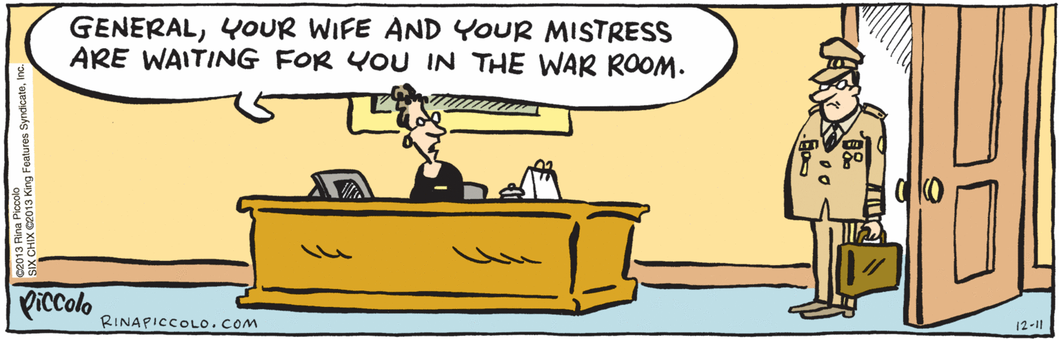 Comics OCR: GENERALYOUR WIFE AND YOUR MISTRESS ARE WAITING FOR YOU IN THE WAR ROOM. Piccolo ©2013 Rina Piccolo SIX CHIX ©2013 King Features SyndicateInc. 12-11 RINAPICCOLO. COM GENERALYOUR WIFE AND YOUR MISTRESS ARE WAITING FOR YOU IN THE WAR ROOM. Piccolo ©2013 Rina Piccolo SIX CHIX ©2013 King Features SyndicateInc. 12-11 RINAPICCOLO. COM