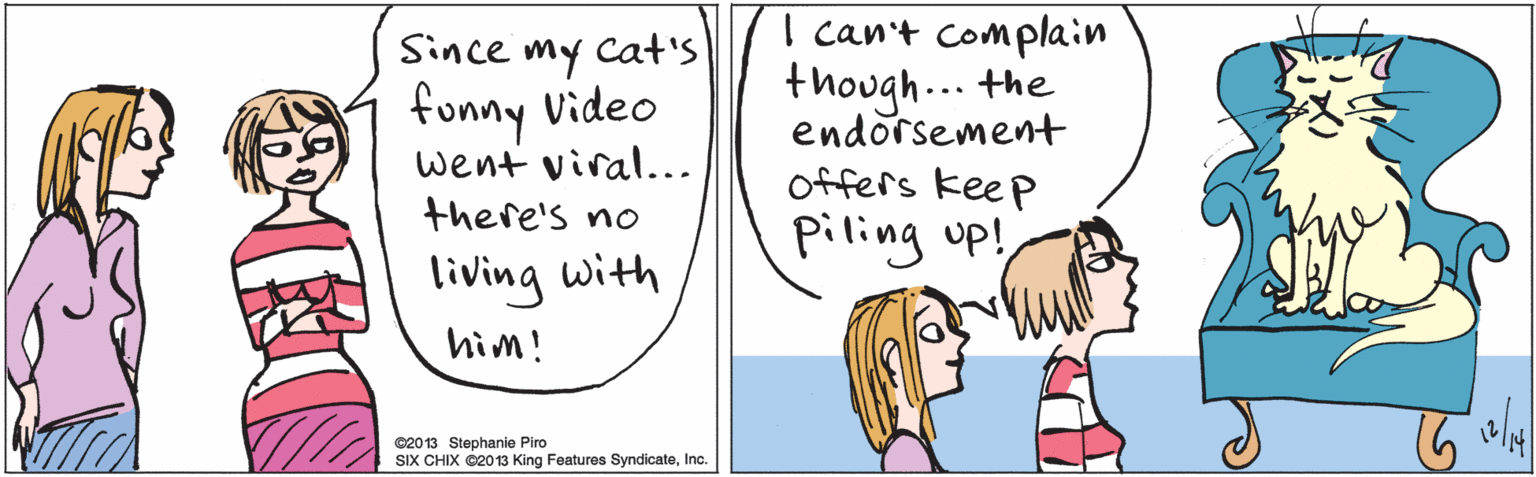 Human OCR: Since cat'S Cat's my funny Video went viral... there's no living with hìm! I can't complain though... the endorsement offers keep piling up! ©20 13 Stephanie Piro SIX CHIX O2013 King Features SyndicateInc. Since cat'S Cat's my funny Video went viral... there's no living with hìm! I can't complain though... the endorsement offers keep piling up! ©20 13 Stephanie Piro SIX CHIX O2013 King Features Syndicate