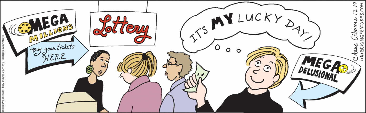 Organism OCR: CMEGA Littery MILLIONS your tickets HERE MEGA MY LUCKY DELUSIONAL DAY! IT'S Anne Gibbons 12:19 WWw.KINGFEATURES.COM ©2013 Anne Gibbons SIX CHIX ©2013 King Features Syndicate CMEGA Littery MILLIONS your tickets HERE MEGA MY LUCKY DELUSIONAL DAY! IT'S Anne Gibbons 12:19 WWw.KINGFEATURES.COM ©2013 Anne Gibbons SIX CHIX ©2013 King Features Syndicate
