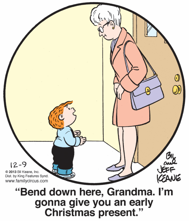 Font OCR: BL 12-9 JEFF KEANE "Bend down hereGrandma. I'm gonna give you an early Christmas present." © 2013 Bil KeaneInc. Dist. by King Features Synd. www.familycircus.com BL 12-9 JEFF KEANE "Bend down hereGrandma. I'm gonna give you an early Christmas present." © 2013 Bil KeaneInc. Dist. by King Features Synd. www.familycircus.com