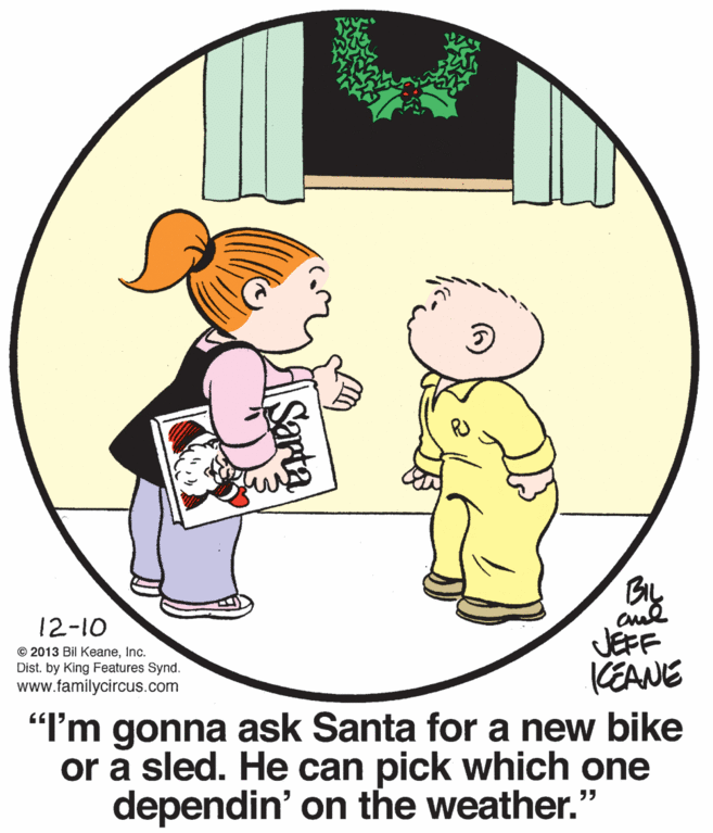 Happy OCR: 12-10 © 2013 Bil KeaneInc. Dist. by King Features Synd. www.familycircus.com JEFF KEANE "I'm gonna ask Santa for a new bike or a sled. He can pick which one dependin' on the weather." Sarta 12-10 © 2013 Bil KeaneInc. Dist. by King Features Synd. www.familycircus.com JEFF KEANE "I'm gonna ask Santa for a new bike or a sled. He can pick which one dependin' on the weather." Sarta
