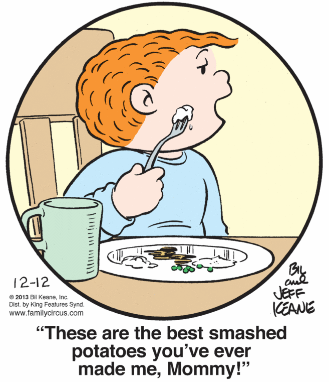Water OCR: By JEFF KEANE 12-12 © 2013 Bil KeaneInc. Dist. by King Features Synd. www.familycircus.com "These are the best smashed potatoes you've ever made meMommy!" By JEFF KEANE 12-12 © 2013 Bil KeaneInc. Dist. by King Features Synd. www.familycircus.com "These are the best smashed potatoes you've ever made me