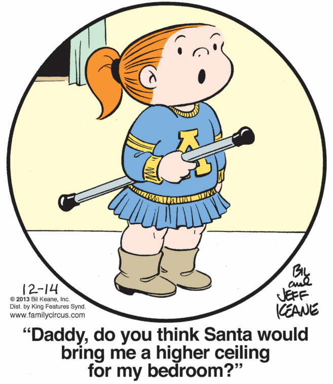 Drawing OCR: 12-14 JEFF CEANE "Daddydo you think Santa would bring me a higher ceiling © 2013 Bil KeaneInc. Dist. by King Features Synd. www.familycircus.com for my bedroom?" 12-14 JEFF CEANE "Daddydo you think Santa would bring me a higher ceiling © 2013 Bil KeaneInc. Dist. by King Features Synd. www.familycircus.com for my bedroom?"
