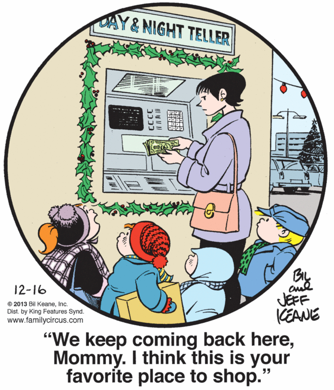 Graphics OCR: DAY&NIGHT TELLER 12-16 JEFF KEANE "We keep coming back hereMommy. I think this is your favorite place to shop.' © 2013 Bil KeaneInc. Dist. by King Features Synd. www.familycircus.com DAY&NIGHT TELLER 12-16 JEFF KEANE "We keep coming back hereMommy. I think this is your favorite place to shop.' © 2013 Bil KeaneInc. Dist. by King Features Synd. www.familycircus.com