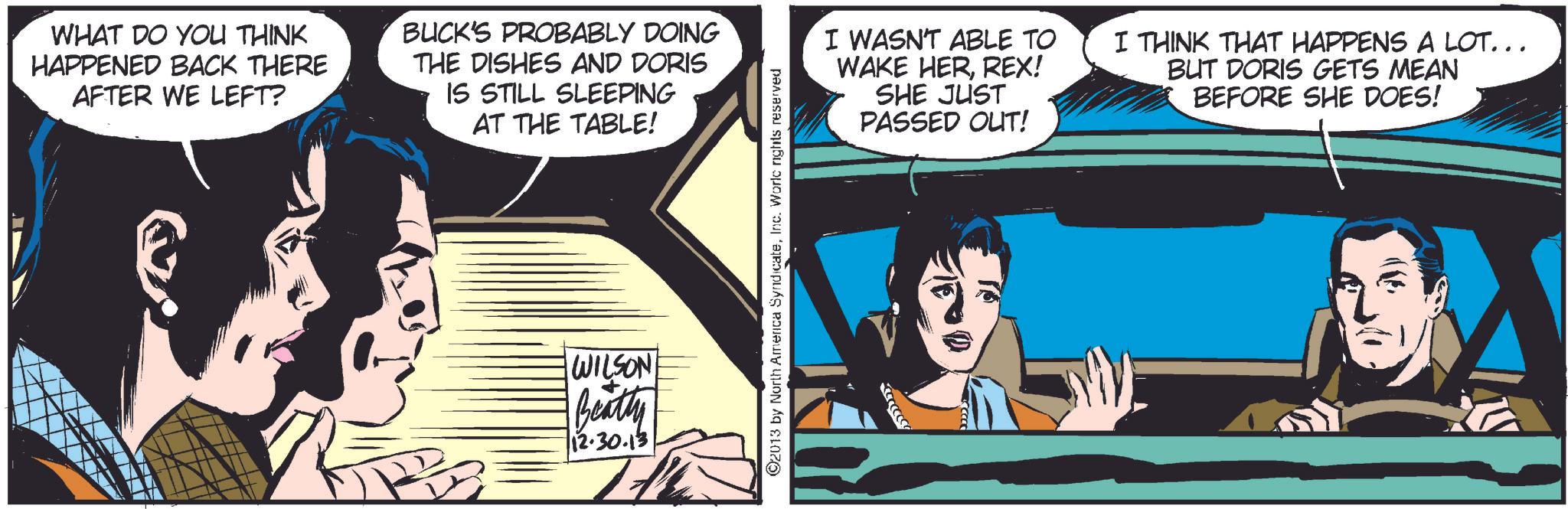 Comics OCR: WHAT DO YOU THINK HAPPENED BACK THERE AFTER WE LEFT? BUCK'S PROBABLY DOING THE DISHES AND DORIS IS STILL SLEEPING AT THE TABLE! WILSON Beatty 12.30.13 2013 by North America SyndicateInc. Worlc rights reserved I WASN'T ABLE TO WAKE HERREX! SHE JUST PASSED OUT! I THINK THAT HAPPENS A LOT... BUT DORIS GETS MEAN BEFORE SHE DOES! WHAT DO YOU THINK HAPPENED BACK THERE AFTER WE LEFT ? BUCK'S PROBABLY DOING THE DISHES AND DORIS IS STILL SLEEPING AT THE TABLE ! WILSON Beatty 12.30.13 2013 by North America SyndicateInc. Worlc rights reserved I WASN'T ABLE TO WAKE HERREX ! SHE JUST PASSED OUT ! I THINK THAT HAPPENS A LOT ... BUT DORIS GETS MEAN BEFORE SHE DOES !