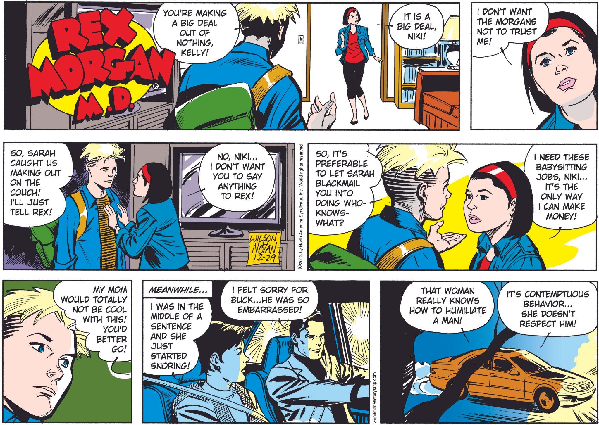 Font OCR: RE MORGA M.D. SOSARAH CAUGHT US MAKING OUT ON THE COUCH! I'LL JUST TELL REX! YOU'RE MAKING A BIG DEAL OUT OF NOTHINGKELLY! NONIKI... I DON'T WANT YOU TO SAY ANYTHING TO REX! WILSON NOTAN 72-29. 2013 by North America SyndicateInc. World rights reserved. 7 IT IS A BIG DEALNIKI! I DON'T WANT THE MORGANS NOT TO TRUST ME! SOIT'S PREFERABLE TO LET SARAH BLACKMAIL YOU INTO DOING WHO- KNOWS- WHAT? I NEED THESE BABYSITTING JOBSNIKI... IT'S THE ONLY WAY I CAN MAKE MONEY! MY MOM WOULD TOTALLY NOT BE COOL WITH THIS! YOU'D BETTER GO! MEANWHILE... I WAS IN THE MIDDLE OF A SENTENCE AND SHE JUST STARTED SNORING! I FELT SORRY FOR BUCK...HE WAS SO EMBARRASSED! THAT WOMAN REALLY KNOWS HOW TO HUMILIATE A MAN! IT'S CONTEMPTUOUS BEHAVIOR... SHE DOESN'T RESPECT HIM! woodman @storystrip.com RE MORGA M.D. SOSARAH CAUGHT US MAKING OUT ON THE COUCH ! I'LL JUST TELL REX ! YOU'RE MAKING A BIG DEAL OUT OF NOTHINGKELLY ! NONIKI ... I DON'T WANT YOU TO SAY ANYTHING TO REX ! WILSON NOTAN 72-29 . 2013 by North America SyndicateInc. World rights reserved . 7 IT IS A BIG DEALNIKI ! I DON'T WANT THE MORGANS NOT TO TRUST ME ! SOIT'S PREFERABLE TO LET SARAH BLACKMAIL YOU INTO DOING WHO- KNOWS- WHAT ? I NEED THESE BABYSITTING JOBSNIKI ... IT'S THE ONLY WAY I CAN MAKE MONEY ! MY MOM WOULD TOTALLY NOT BE COOL WITH THIS ! YOU'D BETTER GO ! MEANWHILE ... I WAS IN THE MIDDLE OF A SENTENCE AND SHE JUST STARTED SNORING ! I FELT SORRY FOR BUCK ... HE WAS SO EMBARRASSED ! THAT WOMAN REALLY KNOWS HOW TO HUMILIATE A MAN ! IT'S CONTEMPTUOUS BEHAVIOR ... SHE DOESN'T RESPECT HIM ! woodman @ storystrip.com