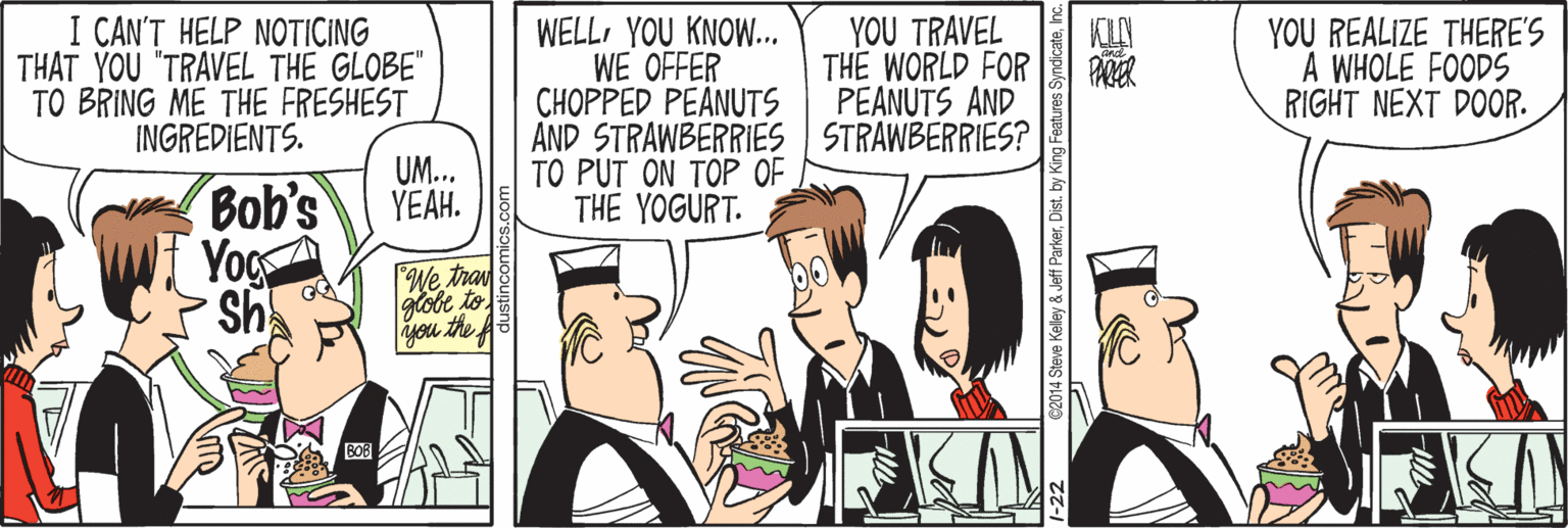 Parallel OCR: I CAN'T HELP NOTICING THAT YOU "TRAVEL THE GLOBE" TO BRING ME THE FRESHEST INGREDIENTS. WELLYOU KNOW.. WE OFFER CHOPPED PEANUTS AND STRAWBERRIES STRAWBERRIES? TO PUT ON TOP OF THE YOGURT. YOU TRAVEL THE WORLD FOR PEANUTS AND YOU REALIZE THERE'S A WHOLE FOODS RIGHT NEXT DOOR. PARER UM. YEAH. Bob's Yog sh We tra you the A BOB C2014 Steve Kelley a I CAN'T HELP NOTICING THAT YOU "TRAVEL THE GLOBE" TO BRING ME THE FRESHEST INGREDIENTS. WELLYOU KNOW.. WE OFFER CHOPPED PEANUTS AND STRAWBERRIES STRAWBERRIES? TO PUT ON TOP OF THE YOGURT. YOU TRAVEL THE WORLD FOR PEANUTS AND YOU REALIZE THERE'S A WHOLE FOODS RIGHT NEXT DOOR. PARER UM. YEAH. Bob's Yog sh We tra you the A BOB C2014 Steve Kelley a