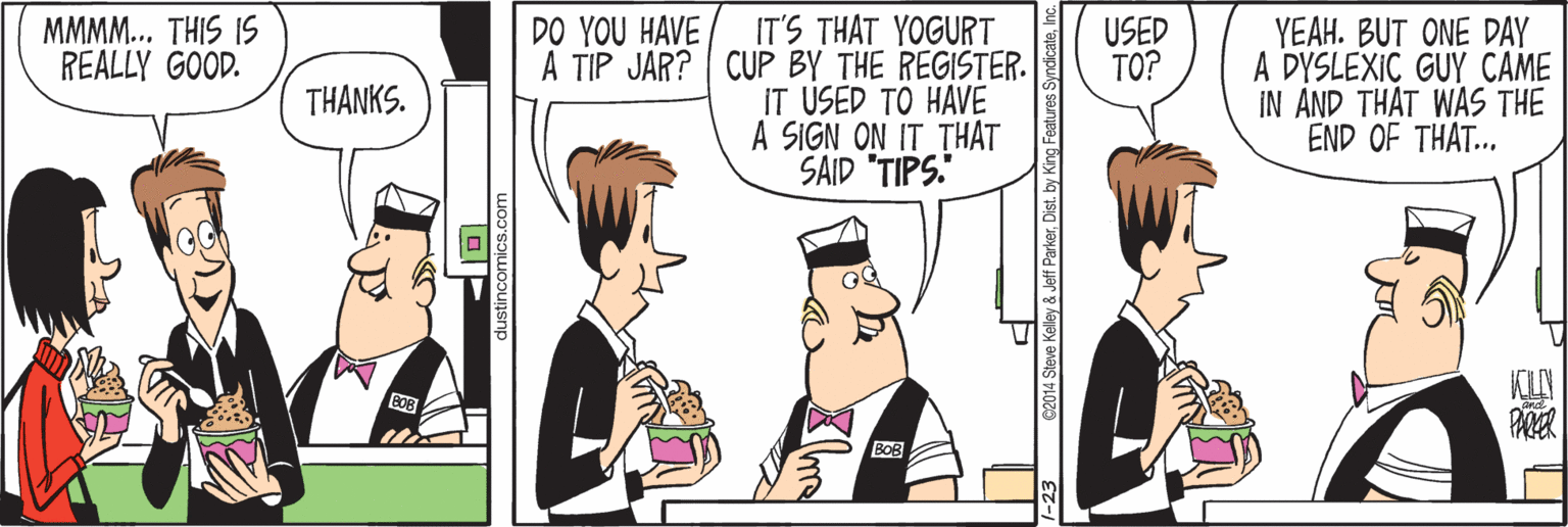Art OCR: IT'S THAT YOGURT A TIP JAR? CUP BY THE REGISTER. IT USED TÖ HAVE A SIGN ON IT THAT SAID "TIPS. YEAH. BUT ONE DAY A DYSLEXIC GUY CAME IN AND THAT WAS THE END OF THAT... MMMM... THIS IS REALLY GOOD. DO YOU HAVE USED TO? THANKS. PER BOB 2014 Steve Kelley & Jeff ParkerInc. IT'S THAT YOGURT A TIP JAR? CUP BY THE REGISTER. IT USED TÖ HAVE A SIGN ON IT THAT SAID "TIPS. YEAH. BUT ONE DAY A DYSLEXIC GUY CAME IN AND THAT WAS THE END OF THAT... MMMM... THIS IS REALLY GOOD. DO YOU HAVE USED TO? THANKS. PER BOB 2014 Steve Kelley & Jeff ParkerDist. by King Features Syndicate