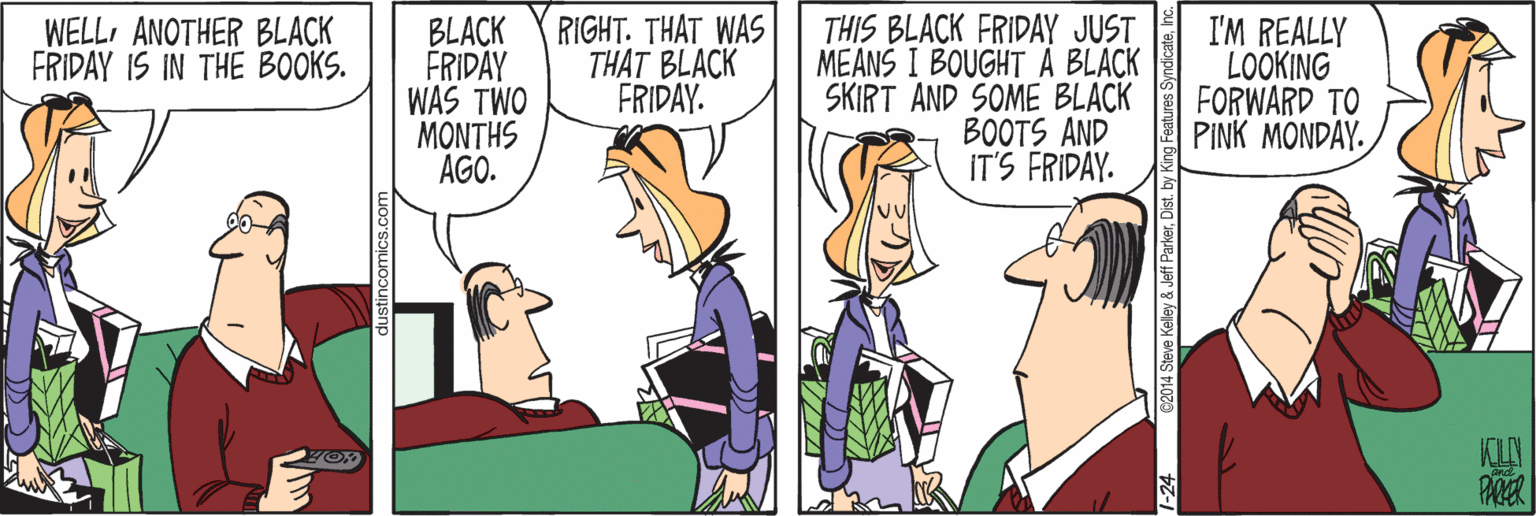 Happy OCR: WELL ANOTHER BLACK FRIDAY IS IN THE BOOKS. BLACK FRIDAY WAS TWO MONTHS AGO. RIGHT. THAT WAS THAT BLACK FRIDAY. THIS BLACK FRIDAY JUST MEANS I BOUGHT A BLACK SKIRT AND SOME BLACK BOOTS AND IT'S FRIDAY. I'M REALLY LOOKING FORWARD TO PINK MONDAY. C2014 Steve Kelley & Jeff ParkerDist. by King Feat WELL ANOTHER BLACK FRIDAY IS IN THE BOOKS. BLACK FRIDAY WAS TWO MONTHS AGO. RIGHT. THAT WAS THAT BLACK FRIDAY. THIS BLACK FRIDAY JUST MEANS I BOUGHT A BLACK SKIRT AND SOME BLACK BOOTS AND IT'S FRIDAY. I'M REALLY LOOKING FORWARD TO PINK MONDAY. C2014 Steve Kelley & Jeff ParkerDist. by King Feat