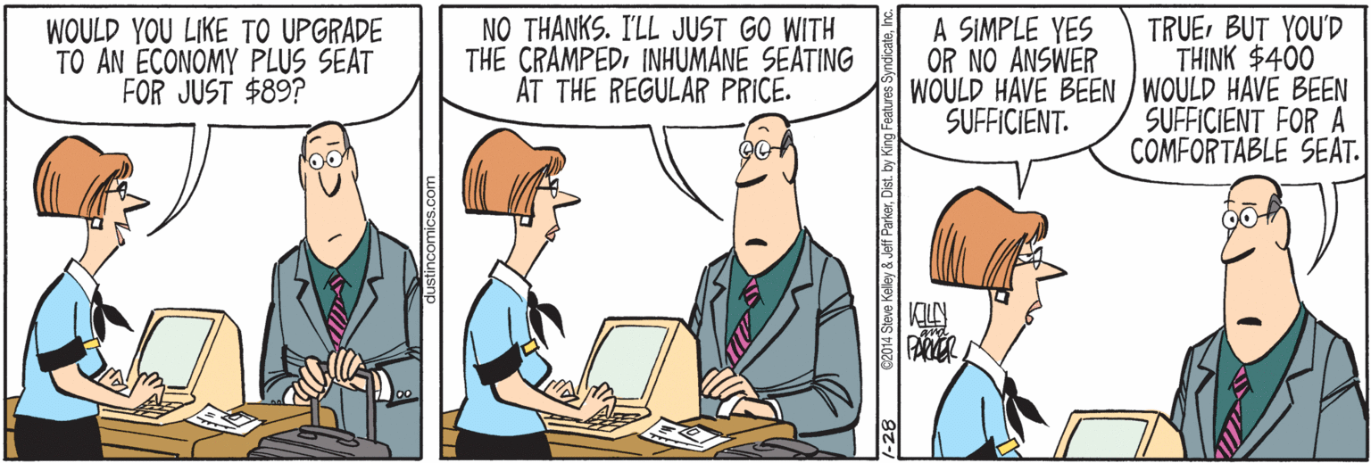 Font OCR: WOULD YOU LIKE TO UPGRADE TO AN ECONOMY PLUS SEAT FOR JUST $89? NO THANKS. I'LL JUST GO WITH THE CRAMPEDINHUMANE SEATING AT THE REGULAR PRICE. TRUEBUT YOU'D THINK $400 WOULD HAVE BEEN / WOULD HAVE BEEN SUFFICIENT FOR A COMFORTABLE SEAT. A SIMPLE YES OR NO ANSWER SUFFICIENT. C2014 Steve Kelley & Jeff ParkerDist. by Kir WOULD YOU LIKE TO UPGRADE TO AN ECONOMY PLUS SEAT FOR JUST $89? NO THANKS. I'LL JUST GO WITH THE CRAMPEDINHUMANE SEATING AT THE REGULAR PRICE. TRUEBUT YOU'D THINK $400 WOULD HAVE BEEN / WOULD HAVE BEEN SUFFICIENT FOR A COMFORTABLE SEAT. A SIMPLE YES OR NO ANSWER SUFFICIENT. C2014 Steve Kelley & Jeff ParkerDist. by Kir