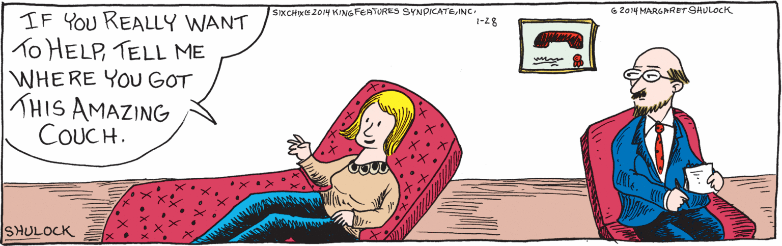 Fiction OCR: |-28 SHULOCK IF YOU REALLY WANT To HELPTELL ME WHERE YOU GOT THIS AMAZING COUCH. ..SXCHIXG 2014 KINGTEATURESSYNDICATEINC. 2014MARGARET SHULOCK |-28 SHULOCK IF YOU REALLY WANT To HELPTELL ME WHERE YOU GOT THIS AMAZING COUCH. ..SXCHIXG 2014 KINGTEATURESSYNDICATEINC. 2014MARGARET SHULOCK