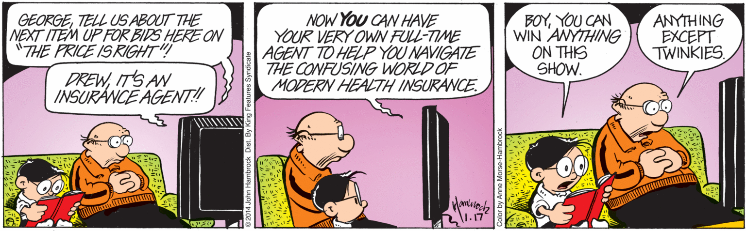 Comic book OCR: GEORGETELL US ABOUT THE NEXT ITEM UP FOR BIDS HERE ON "THE PRICE ISRIGHT"! NOW YOU CAN HAVE YOUR VERY OWN FULL-TIME AGENT TO HELP YOU NAVIGATE THE CONFUSING WORLD OF MODERN HEALTH INSURANCE. BOYYOU CAN WIN ANYTHING ON THIS SHOW. ANYTHING EXCEPT TWINKIESITS AN INSURANCE AGENT! John Hambrock Dist. By King Featuros Syndicate GEORGETELL US ABOUT THE NEXT ITEM UP FOR BIDS HERE ON "THE PRICE ISRIGHT"! NOW YOU CAN HAVE YOUR VERY OWN FULL-TIME AGENT TO HELP YOU NAVIGATE THE CONFUSING WORLD OF MODERN HEALTH INSURANCE. BOYYOU CAN WIN ANYTHING ON THIS SHOW. ANYTHING EXCEPT TWINKIESITS AN INSURANCE AGENT! John Hambrock Dist. By King Featuros Syndicate