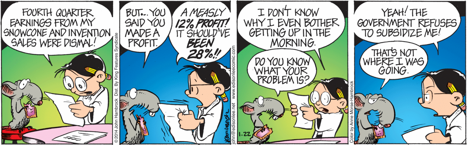 People OCR: FOURTH QUARTER EARNINGS FROM MY SNOWCONE AND INVENTION SALES WERE DISMAL! A MEASLY SAID YOU ) 12% PROFIT! IT SHOULD'VE BEEN 28%! I DONT KNOW WHY I EVEN BOTHER GETTING UP IN THE MORNING. YEAH! THE GOVERNMENT REFUSES TO SUBSIDIZE ME! BUT... YOU MADE A PROFIT DO YOU KNOW WHAT YOUR PROBLEM IS? THATS NOT WHERE I WAS GÓING. 1.22 hn Hambrock Dist. By King Features Sy Color by Anne Mo FOURTH QUARTER EARNINGS FROM MY SNOWCONE AND INVENTION SALES WERE DISMAL! A MEASLY SAID YOU ) 12% PROFIT! IT SHOULD'VE BEEN 28%! I DONT KNOW WHY I EVEN BOTHER GETTING UP IN THE MORNING. YEAH! THE GOVERNMENT REFUSES TO SUBSIDIZE ME! BUT... YOU MADE A PROFIT DO YOU KNOW WHAT YOUR PROBLEM IS? THATS NOT WHERE I WAS GÓING. 1.22 hn Hambrock Dist. By King Features Sy Color by Anne Mo