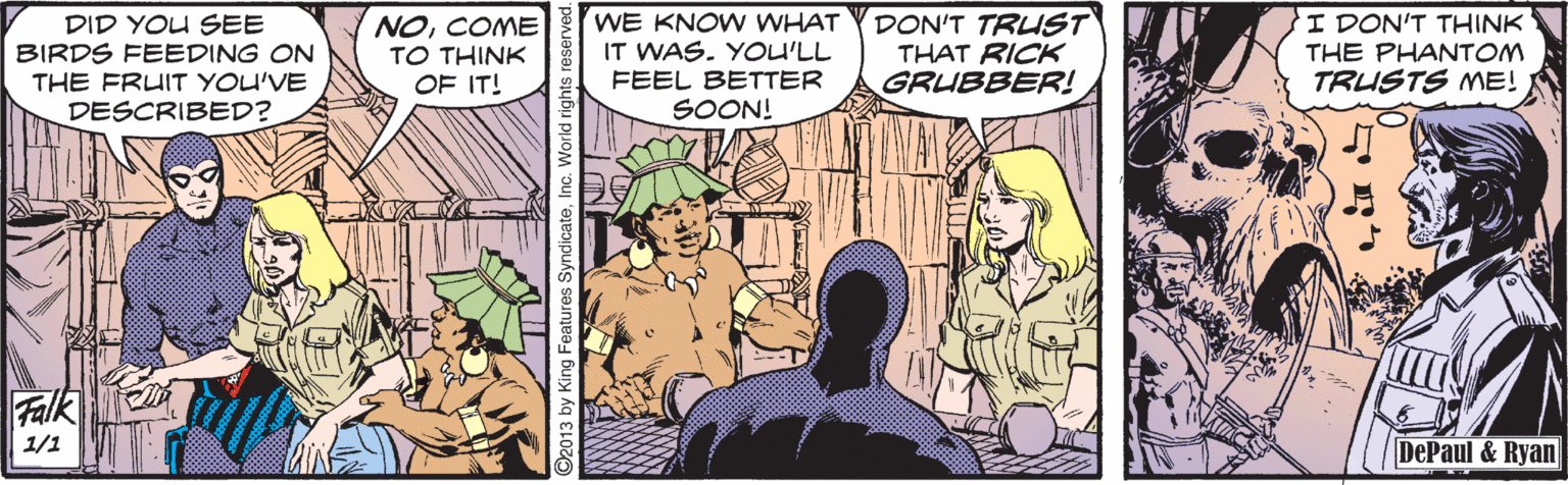 Adaptation OCR: DID YOU SEE BIRDS FEEDING ON THE FRUIT YOU'VE DESCRIBED? NOCOME TO THINK OF IT! WE KNOW WHAT IT WAS. YOU'LL FEEL BETTER SOON! DON'T TRUST THAT RICK GRUBBER! I DON'T THINK THE PHANTOM TRUSTS ME! Falk 1/1 DePaul & Ryan 92013 by King Features Synd DID YOU SEE BIRDS FEEDING ON THE FRUIT YOU'VE DESCRIBED? NOCOME TO THINK OF IT! WE KNOW WHAT IT WAS. YOU'LL FEEL BETTER SOON! DON'T TRUST THAT RICK GRUBBER! I DON'T THINK THE PHANTOM TRUSTS ME! Falk 1/1 DePaul & Ryan 92013 by King Features Synd