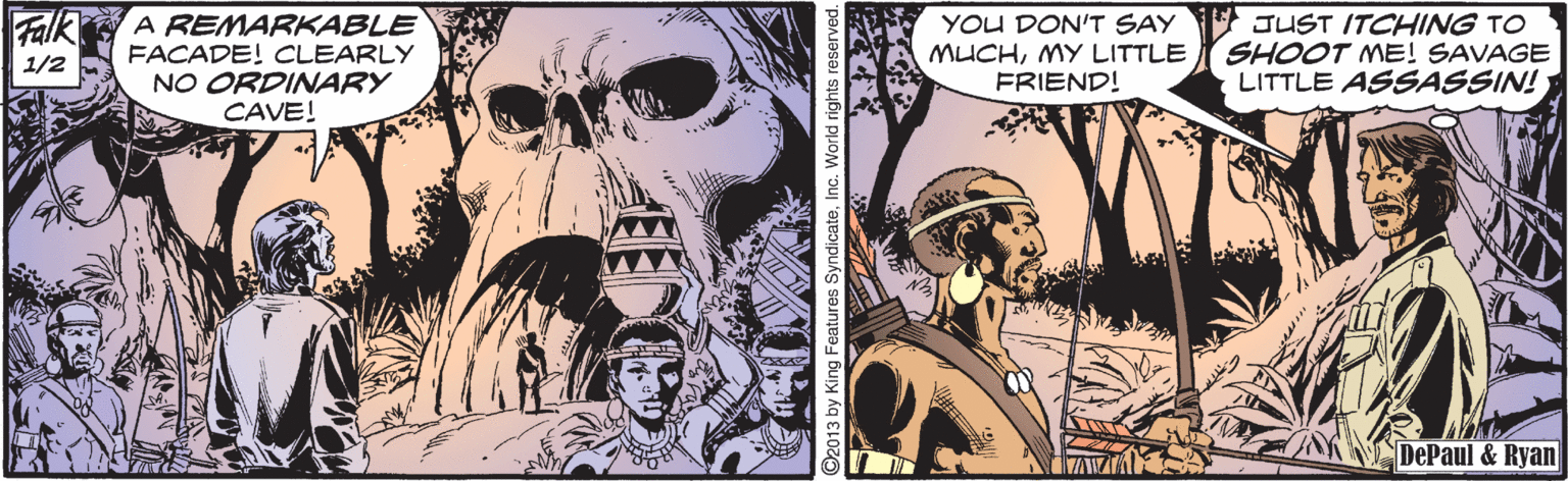Comics OCR: Falk A REMARKABLE FACADE! CLEARLY NO ORDINARY CAVE! YOU DON'T SAY JUST ITCHINNG TO MUCHMY LITTLE FRIEND! SHOOT ME! SAVAGE LITTLE ASSASSIN! 1/2 DePaul & Ryan 013 by King Features SyndicateInc. World rig Falk A REMARKABLE FACADE! CLEARLY NO ORDINARY CAVE! YOU DON'T SAY JUST ITCHINNG TO MUCHMY LITTLE FRIEND! SHOOT ME! SAVAGE LITTLE ASSASSIN! 1/2 DePaul & Ryan 013 by King Features SyndicateInc. World rig