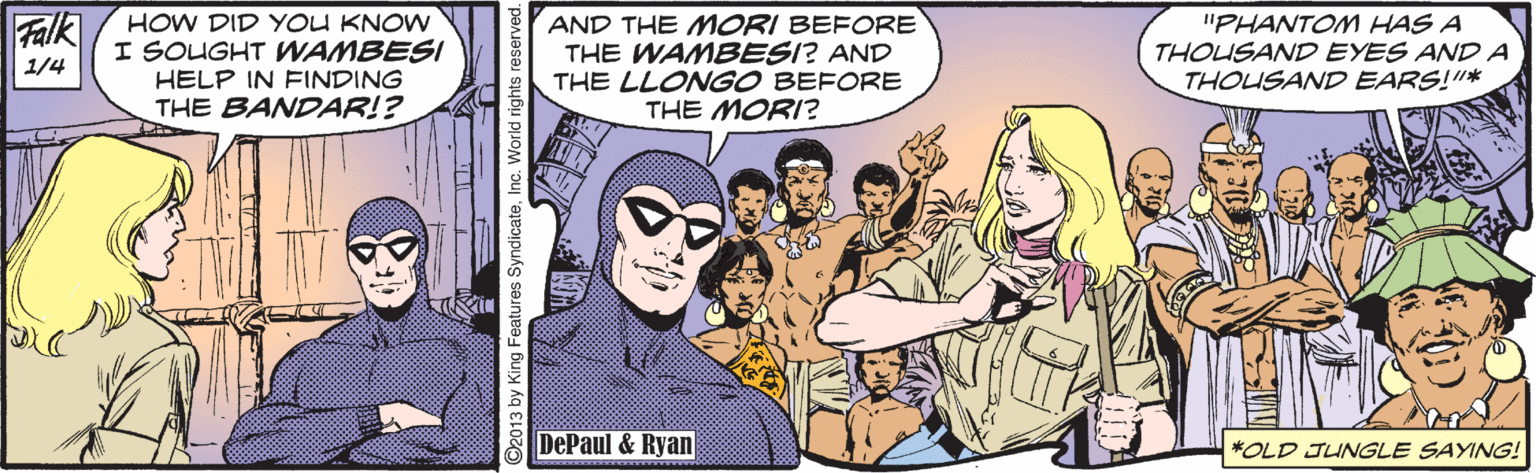 Social group OCR: Falk AND THE MORI BEFORE THE WAMBESI? AND THE LLONGO BEFORE THE MORI? HOW DID YOU KNOW "PHANTOM HAS A THOUSAND EYES AND A THOUSAND EARS!"* I SOUGHT WAMBESI 1/4 HELP IN FINDING THE BANDAR!? DePaul & Ryan *OLD JUNGLE SAYING! ©2013 by King Features SyndicateInc. World rights reserved. Falk AND THE MORI BEFORE THE WAMBESI? AND THE LLONGO BEFORE THE MORI? HOW DID YOU KNOW "PHANTOM HAS A THOUSAND EYES AND A THOUSAND EARS!"* I SOUGHT WAMBESI 1/4 HELP IN FINDING THE BANDAR!? DePaul & Ryan *OLD JUNGLE SAYING! ©2013 by King Features SyndicateInc. World rights reserved.