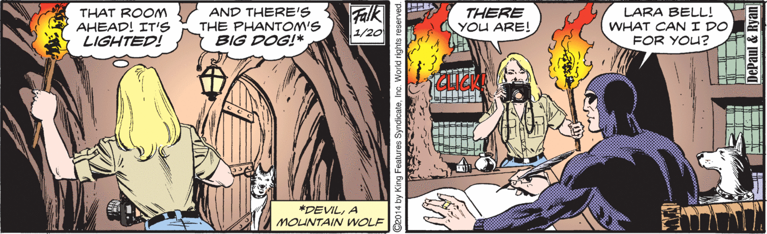 Parallel OCR: THAT ROOM AHEAD! IT'S LIGHTED! AND THERE'S THE PHANTOM'S BIG DOG!* Falk THERE YOU ARE! LARA BELL! WHAT CANI DO FOR YOU? 1/20 *DEVILA MOUNTAIN WOLF C2014 by King Features SyndicateInc. World rights THAT ROOM AHEAD! IT'S LIGHTED! AND THERE'S THE PHANTOM'S BIG DOG!* Falk THERE YOU ARE! LARA BELL! WHAT CANI DO FOR YOU? 1/20 *DEVILA MOUNTAIN WOLF C2014 by King Features SyndicateInc. World rights