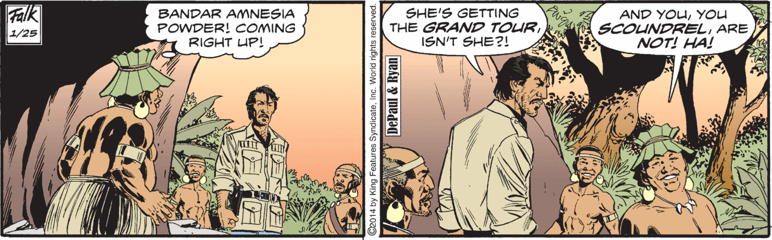 People OCR: Falk 1/25 BANDAR AMNESIA POWDER! COMING RIGHT UP! SHE'S GETTING THE GRAND TOURISN'T SHE?! AND YOUYOU SCOUNDRELARE NOT! HA! ©2014 by King Features SyndicateInc. World rig DePaul & Ryan Falk 1/25 BANDAR AMNESIA POWDER! COMING RIGHT UP! SHE'S GETTING THE GRAND TOURISN'T SHE?! AND YOUYOU SCOUNDRELARE NOT! HA! ©2014 by King Features SyndicateInc. World rig DePaul & Ryan