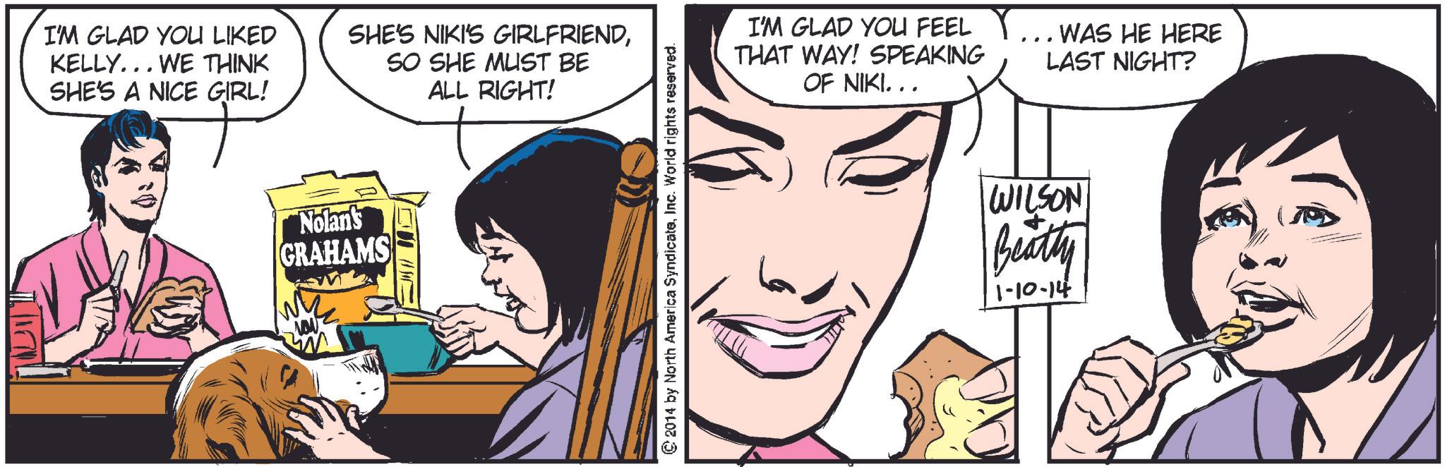 Human OCR: I'M GLAD YOU LIKED KELLY... WE THINK SHE'S A NICE GIRL! SHE'S NIKI'S GIRLFRIENDSO SHE MUST BE ALL RIGHT! Nolan's GRAHAMS © 2014 by North America SyndicateInc. World rights reserved. I'M GLAD YOU FEEL THAT WAY! SPEAKING OF NIKI... .. WAS HE HERE LAST NIGHT? WILSON Beatty 1-10-14 I'M GLAD YOU LIKED KELLY ... WE THINK SHE'S A NICE GIRL ! SHE'S NIKI'S GIRLFRIENDSO SHE MUST BE ALL RIGHT ! Nolan's GRAHAMS © 2014 by North America SyndicateInc. World rights reserved . I'M GLAD YOU FEEL THAT WAY ! SPEAKING OF NIKI ... .. WAS HE HERE LAST NIGHT ? WILSON Beatty 1-10-14