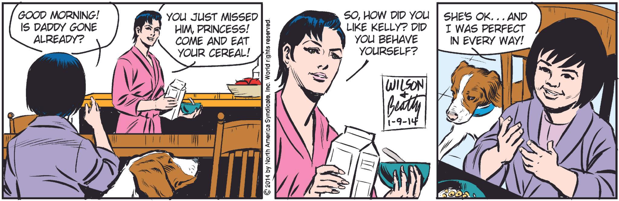 Fictional character OCR: GOOD MORNING! IS DADDY GONE ALREADY? YOU JUST MISSED HIMPRINCESS! COME AND EAT YOUR CEREAL! © 2014 by North America SyndicateInc. World rights reserved. SOHOW DID YOU LIKE KELLY? DID YOU BEHAVE YOURSELF? WILSON Beatty 1-9-14 SHE'S OK... AND I WAS PERFECT IN EVERY WAY! GOOD MORNING ! IS DADDY GONE ALREADY ? YOU JUST MISSED HIMPRINCESS ! COME AND EAT YOUR CEREAL ! © 2014 by North America SyndicateInc. World rights reserved . SOHOW DID YOU LIKE KELLY ? DID YOU BEHAVE YOURSELF ? WILSON Beatty 1-9-14 SHE'S OK ... AND I WAS PERFECT IN EVERY WAY !