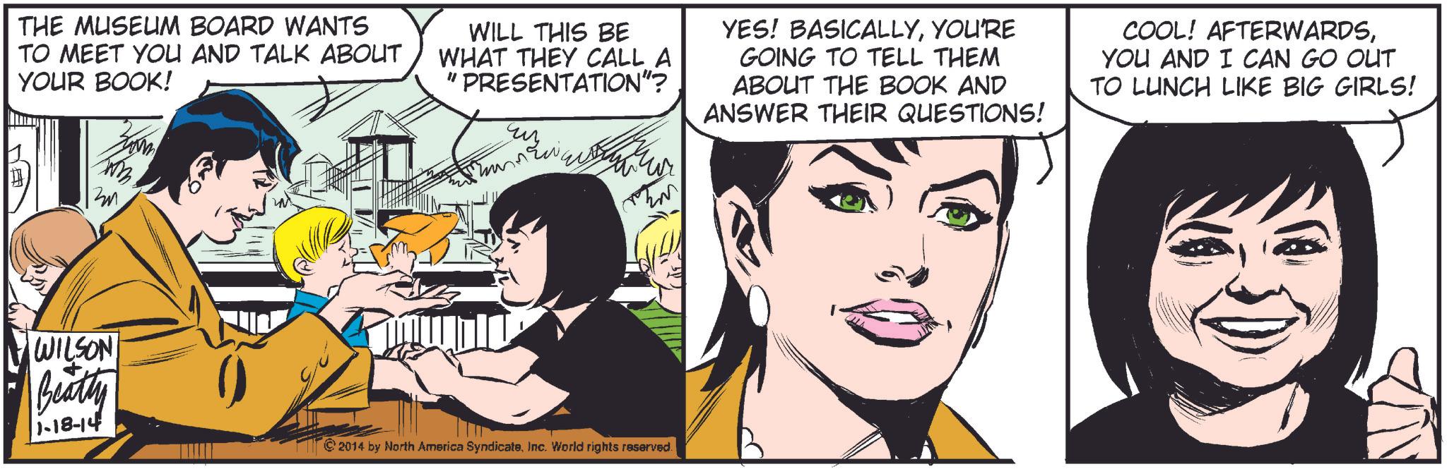 Sharing OCR: THE MUSEUM BOARD WANTS TO MEET YOU AND TALK ABOUT YOUR BOOK! WILL THIS BE WHAT THEY CALL A "PRESENTATION"? uy YES! BASICALLYYOU'RE GOING TO TELL THEM ABOUT THE BOOK AND ANSWER THEIR QUESTIONS! COOL! AFTERWARDSYOU AND I CAN GO OUT TO LUNCH LIKE BIG GIRLS! H WILSON Beatty 1-18-14 2014 by North America SyndicateInc. World rights reserved. THE MUSEUM BOARD WANTS TO MEET YOU AND TALK ABOUT YOUR BOOK ! WILL THIS BE WHAT THEY CALL A " PRESENTATION " ? uy YES ! BASICALLYYOU'RE GOING TO TELL THEM ABOUT THE BOOK AND ANSWER THEIR QUESTIONS ! COOL ! AFTERWARDSYOU AND I CAN GO OUT TO LUNCH LIKE BIG GIRLS ! H WILSON Beatty 1-18-14 2014 by North America SyndicateInc. World rights reserved .