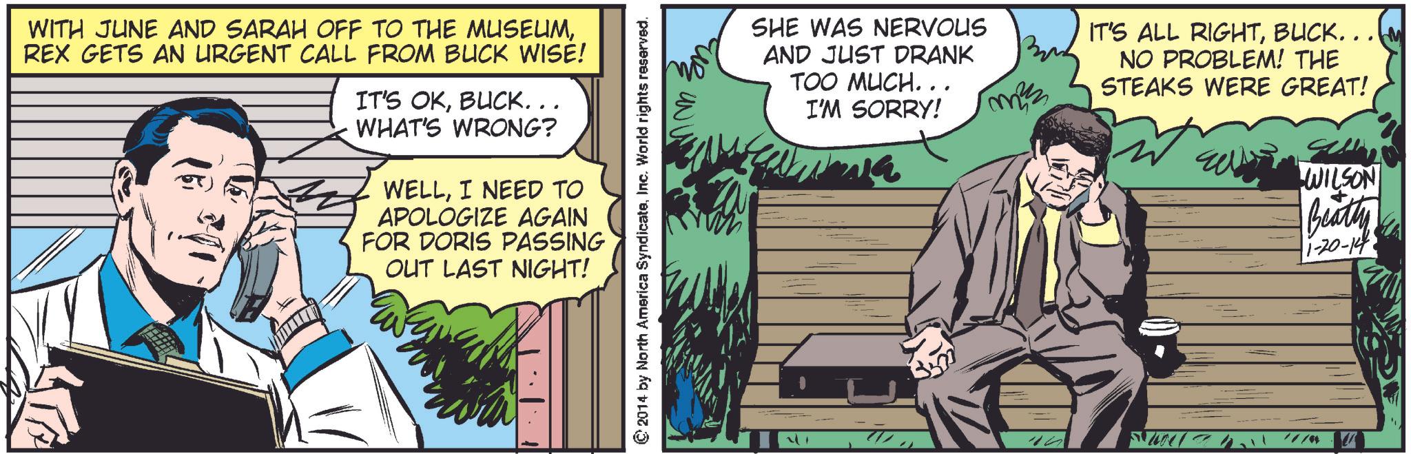 Sharing OCR: WITH JUNE AND SARAH OFF TO THE MUSEUMREX GETS AN URGENT CALL FROM BUCK WISE! IT'S OKBUCK... WHAT'S WRONG? WELLI NEED TO APOLOGIZE AGAIN FOR DORIS PASSING OUT LAST NIGHT! © 2014 by North America SyndicateInc. World rights reserved. SHE WAS NERVOUS AND JUST DRANK TOO MUCH... I'M SORRY! 30 min IT'S ALL RIGHTBUCK. . . M NO PROBLEM! THE STEAKS WERE GREAT! /// WILSON Beatty +1-20-14 WITH JUNE AND SARAH OFF TO THE MUSEUMREX GETS AN URGENT CALL FROM BUCK WISE ! IT'S OKBUCK ... WHAT'S WRONG ? WELLI NEED TO APOLOGIZE AGAIN FOR DORIS PASSING OUT LAST NIGHT ! © 2014 by North America SyndicateInc. World rights reserved . SHE WAS NERVOUS AND JUST DRANK TOO MUCH ... I'M SORRY ! 30 min IT'S ALL RIGHTBUCK . . . M NO PROBLEM ! THE STEAKS WERE GREAT ! /// WILSON Beatty + 1-20-14