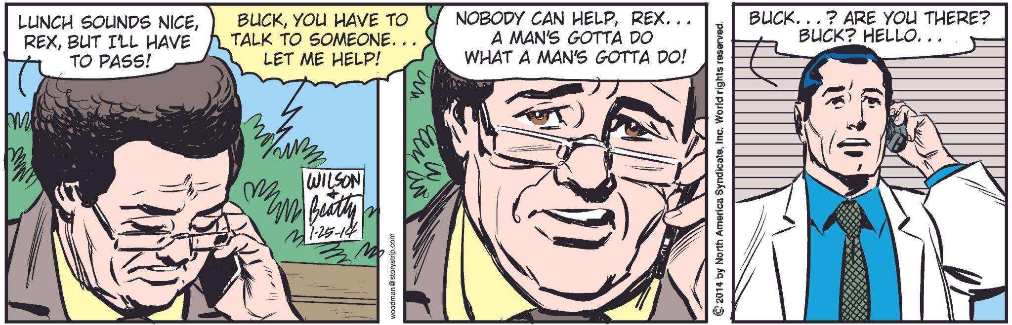 Font OCR: LUNCH SOUNDS NICEBUT I'LL HAVE TO PASS! BUCKYOU HAVE TO TALK TO SOMEONE... LET ME HELP! NOBODY CAN HELPREX... A MAN'S GOTTA DO WHAT A MAN'S GOTTA DO! m WILSON W Beatty 21-25-14 M woodman @storystrip.com ?? ?? ©2014 by North America SyndicateInc. World rights reserved. BUCK...? ARE YOU THERE? BUCK? HELLO... LUNCH SOUNDS NICEBUT I'LL HAVE TO PASS ! BUCKYOU HAVE TO TALK TO SOMEONE ... LET ME HELP ! NOBODY CAN HELPREX ... A MAN'S GOTTA DO WHAT A MAN'S GOTTA DO ! m WILSON W Beatty 21-25-14 M woodman @ storystrip.com ?? ?? © 2014 by North America SyndicateInc. World rights reserved . BUCK ... ? ARE YOU THERE ? BUCK ? HELLO ...