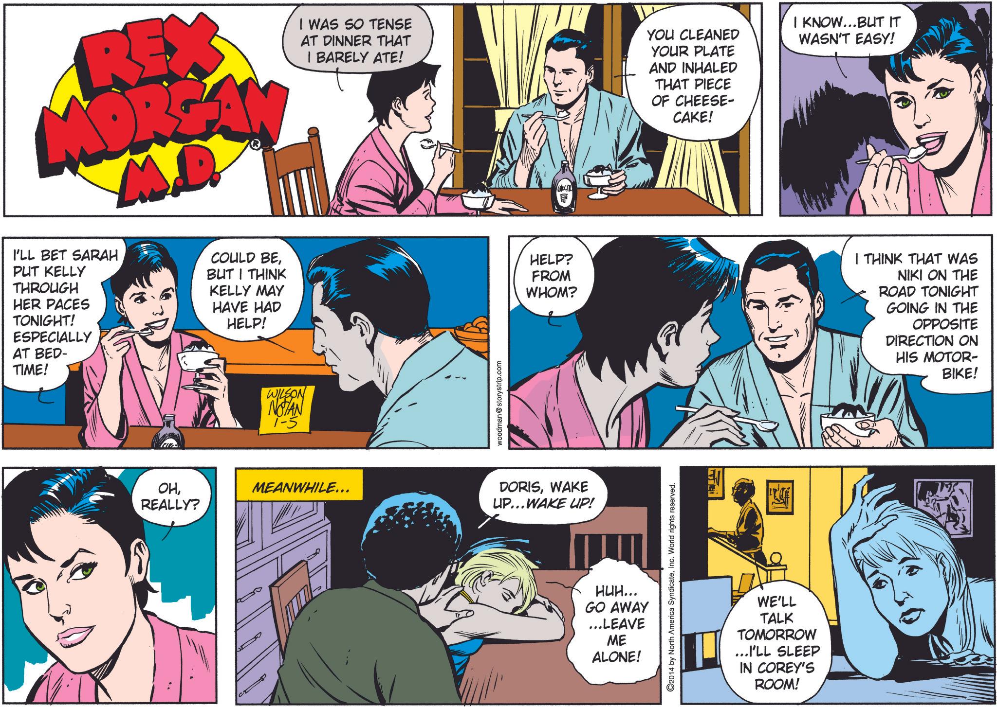 Art OCR: REX MORGAN M.D I'LL BET SARAH PUT KELLY THROUGH HER PACES TONIGHT! ESPECIALLY AT BED- TIME! COULD BEBUT I THINK KELLY MAY HAVE HAD HELP! WILSON NOTAN 1-5 I WAS SO TENSE AT DINNER THAT I BARELY ATE! woodman @storystrip.com HELP? FROM WHOM? YOU CLEANED YOUR PLATE AND INHALED THAT PIECE OF CHEESE- CAKE! I KNOW...BUT IT WASN'T EASY! I THINK THAT WAS NIKI ON THE ROAD TONIGHT GOING IN THE OPPOSITE DIRECTION ON HIS MOTOR- BIKE! OHREALLY? MEANWHILE... DORISWAKE UP...WAKE UP! HUH... GO AWAY ...LEAVE ME ALONE! ©2014 by North America SyndicateInc. World rights reserved. WE'LL TALK TOMORROW ...I'LL SLEEP IN COREY'S ROOM! REX MORGAN M.D I'LL BET SARAH PUT KELLY THROUGH HER PACES TONIGHT ! ESPECIALLY AT BED- TIME ! COULD BEBUT I THINK KELLY MAY HAVE HAD HELP ! WILSON NOTAN 1-5 I WAS SO TENSE AT DINNER THAT I BARELY ATE ! woodman @ storystrip.com HELP ? FROM WHOM ? YOU CLEANED YOUR PLATE AND INHALED THAT PIECE OF CHEESE- CAKE ! I KNOW ... BUT IT WASN'T EASY ! I THINK THAT WAS NIKI ON THE ROAD TONIGHT GOING IN THE OPPOSITE DIRECTION ON HIS MOTOR- BIKE ! OHREALLY ? MEANWHILE ... DORISWAKE UP ... WAKE UP ! HUH ... GO AWAY ... LEAVE ME ALONE ! © 2014 by North America SyndicateInc. World rights reserved . WE'LL TALK TOMORROW ... I'LL SLEEP IN COREY'S ROOM !