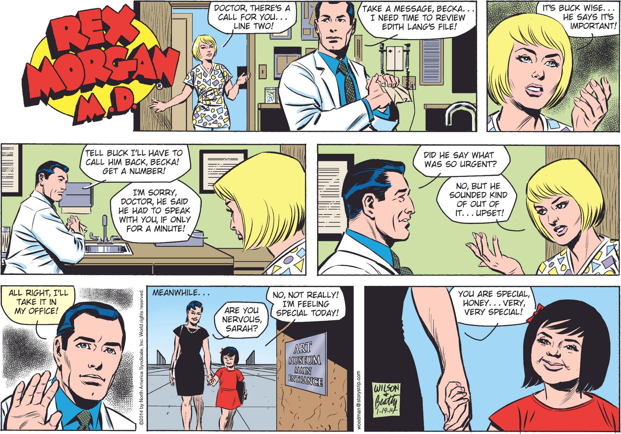 Interaction OCR: ALL RIGHTI'LL TAKE IT IN MY OFFICE! REX MORGA DOCTORTHERE'S A CALL FOR YOU... LINE TWO! TAKE A MESSAGEBECKA.. I NEED TIME TO REVIEW EDITH LANG'S FILE! IT'S BUCK WISE... HE SAYS IT'S IMPORTANT! TELL BUCK I'LL HAVE TO CALL HIM BACKBECKA! GET A NUMBER! I'M SORRYHE SAID HE HAD TO SPEAK WITH YOUIF ONLY FOR A MINUTE! DID HE SAY WHAT WAS SO URGENT? NOBUT HE SOUNDED KIND OF OUT OF IT... UPSET! ©2014 by North America SyndicateInc. World rights reserved. MEANWHILE... ARE YOU NERVOUSSARAH? NONOT REALLY! I'M FEELING SPECIAL TODAY! YOU ARE SPECIALVERY SPECIAL! ART MUSEUM MAIN ENTRANCE woodman@storystrip.com WILSON Beatty 1-19-14 ALL RIGHTI'LL TAKE IT IN MY OFFICE ! REX MORGA DOCTORTHERE'S A CALL FOR YOU ... LINE TWO ! TAKE A MESSAGEBECKA .. I NEED TIME TO REVIEW EDITH LANG'S FILE ! IT'S BUCK WISE ... HE SAYS IT'S IMPORTANT ! TELL BUCK I'LL HAVE TO CALL HIM BACKBECKA ! GET A NUMBER ! I'M SORRYHE SAID HE HAD TO SPEAK WITH YOUIF ONLY FOR A MINUTE ! DID HE SAY WHAT WAS SO URGENT ? NOBUT HE SOUNDED KIND OF OUT OF IT ... UPSET ! © 2014 by North America SyndicateInc. World rights reserved . MEANWHILE ... ARE YOU NERVOUSSARAH ? NONOT REALLY ! I'M FEELING SPECIAL TODAY ! YOU ARE SPECIALHONEY ... VERYVERY SPECIAL ! ART MUSEUM MAIN ENTRANCE woodman@storystrip.com WILSON Beatty 1-19-14