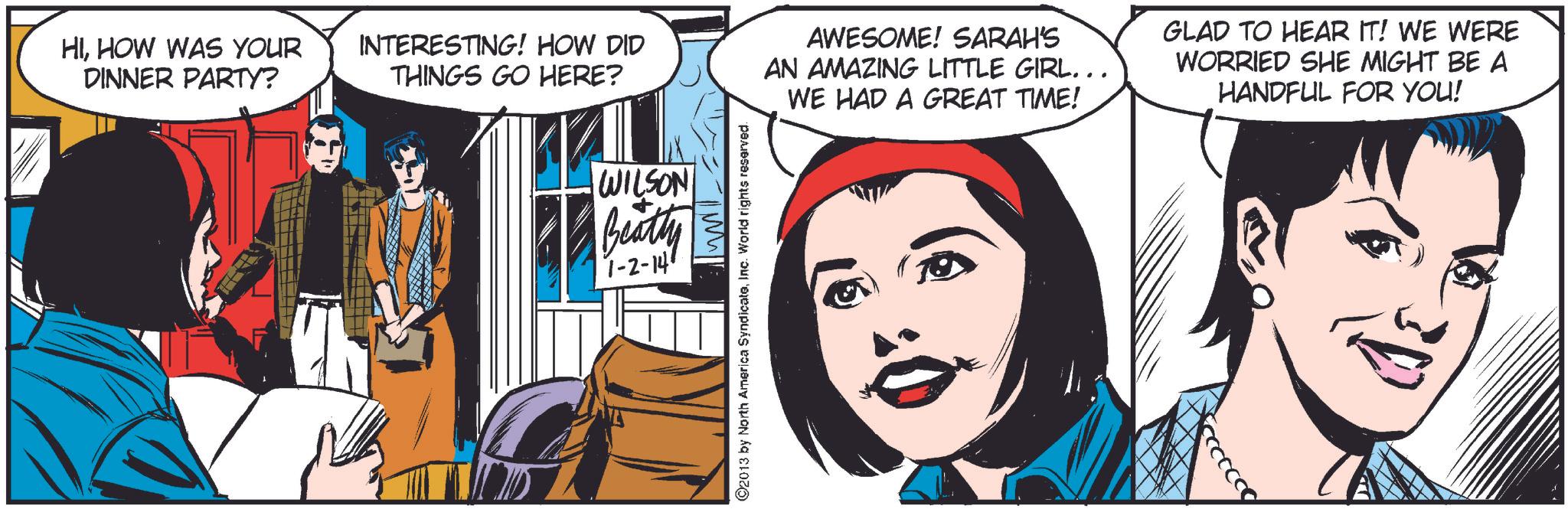 Design OCR: HIHOW WAS YOUR DINNER PARTY? INTERESTING! HOW DID THINGS GO HERE? AWESOME! SARAH'S AN AMAZING LITTLE GIRL.. WE HAD A GREAT TIME! GLAD TO HEAR IT! WE WERE WORRIED SHE MIGHT BE A HANDFUL FOR YOU! WILSON Beatty 1-2-147 2013 by North America SyndicateInc. World rights reserved. HIHOW WAS YOUR DINNER PARTY ? INTERESTING ! HOW DID THINGS GO HERE ? AWESOME ! SARAH'S AN AMAZING LITTLE GIRL .. WE HAD A GREAT TIME ! GLAD TO HEAR IT ! WE WERE WORRIED SHE MIGHT BE A HANDFUL FOR YOU ! WILSON Beatty 1-2-147 2013 by North America SyndicateInc. World rights reserved .