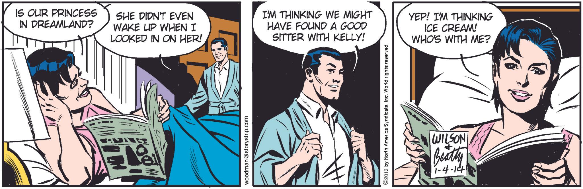 Fictional character OCR: IS OUR PRINCESS IN DREAMLAND? SHE DIDN'T EVEN WAKE UP WHEN I LOOKED IN ON HER! I'M THINKING WE MIGHT HAVE FOUND A GOOD SITTER WITH KELLY! YEP! I'M THINKING ICE CREAM! WHO'S WITH ME? woodman@storystrip.com 2013 by North America SyndicateInc. World rights reserved. WILSON Beatty 1-4-14 IS OUR PRINCESS IN DREAMLAND ? SHE DIDN'T EVEN WAKE UP WHEN I LOOKED IN ON HER ! I'M THINKING WE MIGHT HAVE FOUND A GOOD SITTER WITH KELLY ! YEP ! I'M THINKING ICE CREAM ! WHO'S WITH ME ? woodman@storystrip.com 2013 by North America SyndicateInc. World rights reserved . WILSON Beatty 1-4-14