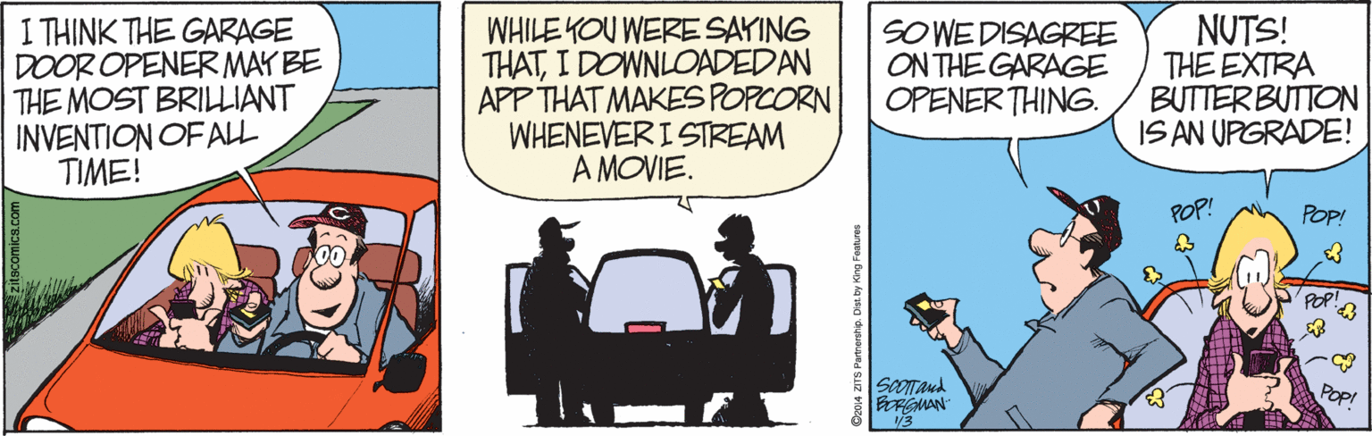Fictional character OCR: 1 THINK THE GARAGE DOOR OPENER MAY BE THE MOST BRILLIANT INVENTION OF ALL TIME! WHILE YOU WERE SAYING THATI DOWNLOADEDAN APP THAT MAKES POPCORN WHENEVERI STREAM A MOVIE. SOWE DISAGREE ON THE GARAGE OPENER THING. NUTS! THE EXTRA BUTTERBUTTON IS AN UPGRADE! POP! POP! ScOTTaud BORGMAN" 13 Popi scomics.com O204 ZITS Parmerahp. Dist by King Features 1 THINK THE GARAGE DOOR OPENER MAY BE THE MOST BRILLIANT INVENTION OF ALL TIME! WHILE YOU WERE SAYING THATI DOWNLOADEDAN APP THAT MAKES POPCORN WHENEVERI STREAM A MOVIE. SOWE DISAGREE ON THE GARAGE OPENER THING. NUTS! THE EXTRA BUTTERBUTTON IS AN UPGRADE! POP! POP! ScOTTaud BORGMAN" 13 Popi scomics.com O204 ZITS Parmerahp. Dist by King Features