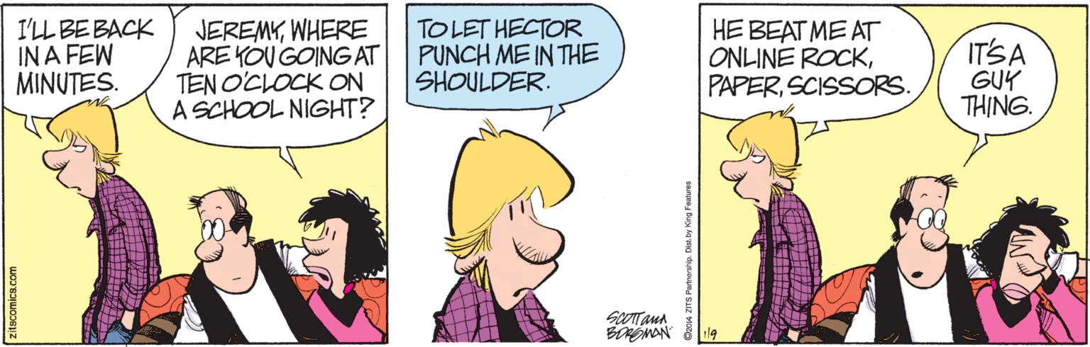 Style OCR: I'LL BE BACK IN A FEW MINUTES. JEREMYWHERE ARE KOU GOINGAT TEN O'CLOCK ON A SCHOOL NIGHT? TOLET HECTOR PUNCH ME IN THE SHOULDER. HE BEAT ME AT ONLINE ROCKSCISSORS. ITSA GUY THING. SCOTTanA itscomics.com TS Partnership. Dist. by King Features I'LL BE BACK IN A FEW MINUTES. JEREMYWHERE ARE KOU GOINGAT TEN O'CLOCK ON A SCHOOL NIGHT? TOLET HECTOR PUNCH ME IN THE SHOULDER. HE BEAT ME AT ONLINE ROCKSCISSORS. ITSA GUY THING. SCOTTanA itscomics.com TS Partnership. Dist. by King Features
